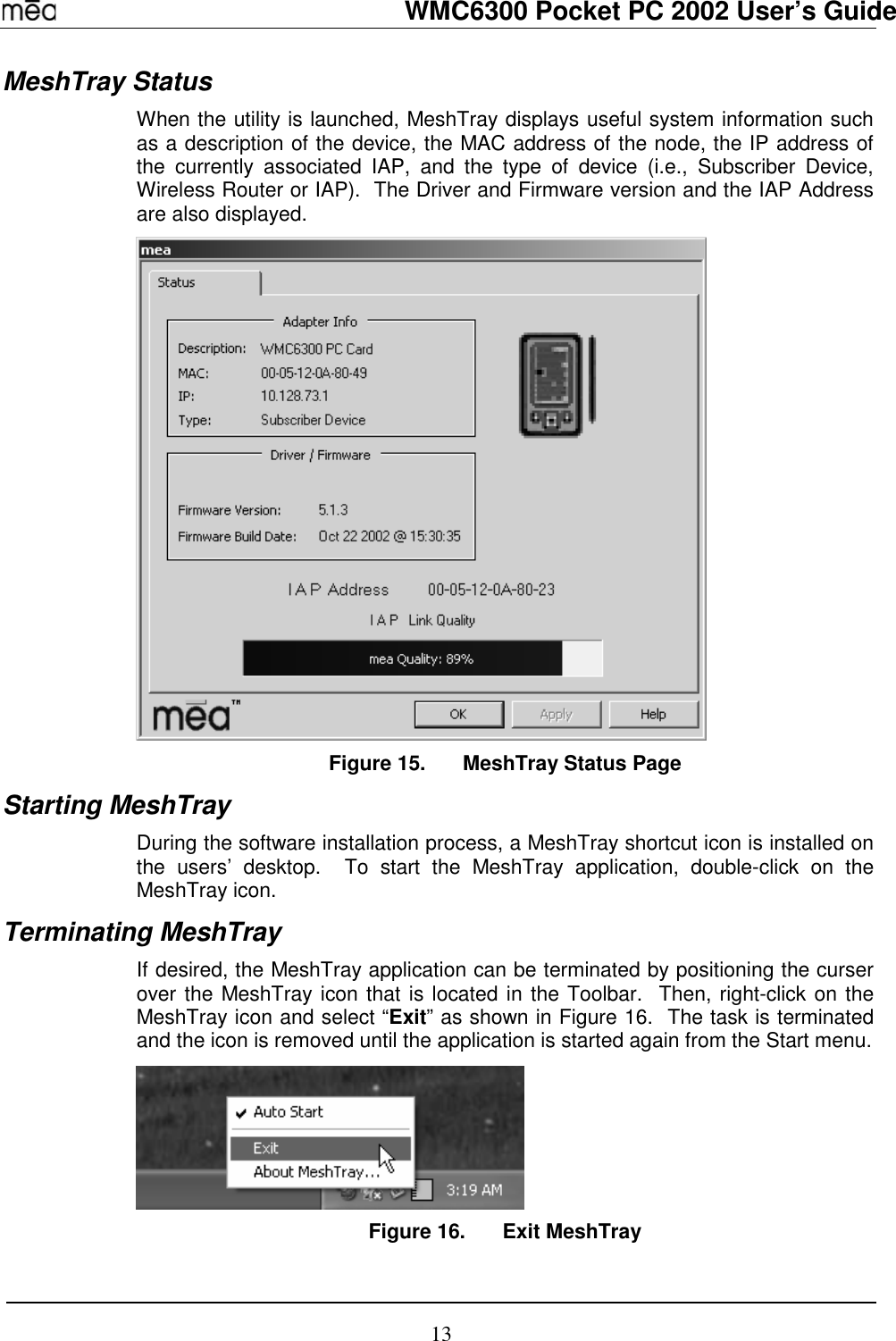   WMC6300 Pocket PC 2002 User’s Guide 13 MeshTray Status When the utility is launched, MeshTray displays useful system information such as a description of the device, the MAC address of the node, the IP address of the currently associated IAP, and the type of device (i.e., Subscriber Device, Wireless Router or IAP).  The Driver and Firmware version and the IAP Address are also displayed.    Figure 15.  MeshTray Status Page Starting MeshTray During the software installation process, a MeshTray shortcut icon is installed on the users’ desktop.  To start the MeshTray application, double-click on the MeshTray icon. Terminating MeshTray If desired, the MeshTray application can be terminated by positioning the curser over the MeshTray icon that is located in the Toolbar.  Then, right-click on the MeshTray icon and select “Exit” as shown in Figure 16.  The task is terminated and the icon is removed until the application is started again from the Start menu.  Figure 16.  Exit MeshTray 