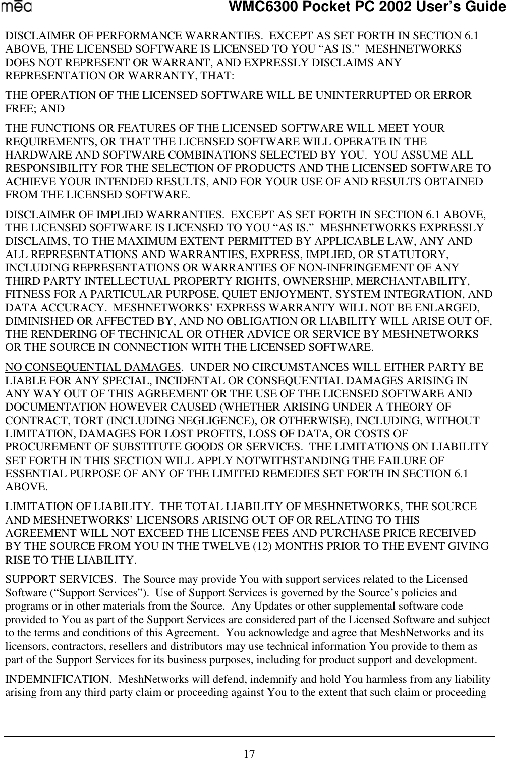   WMC6300 Pocket PC 2002 User’s Guide 17 DISCLAIMER OF PERFORMANCE WARRANTIES.  EXCEPT AS SET FORTH IN SECTION 6.1 ABOVE, THE LICENSED SOFTWARE IS LICENSED TO YOU “AS IS.”  MESHNETWORKS DOES NOT REPRESENT OR WARRANT, AND EXPRESSLY DISCLAIMS ANY REPRESENTATION OR WARRANTY, THAT: THE OPERATION OF THE LICENSED SOFTWARE WILL BE UNINTERRUPTED OR ERROR FREE; AND THE FUNCTIONS OR FEATURES OF THE LICENSED SOFTWARE WILL MEET YOUR REQUIREMENTS, OR THAT THE LICENSED SOFTWARE WILL OPERATE IN THE HARDWARE AND SOFTWARE COMBINATIONS SELECTED BY YOU.  YOU ASSUME ALL RESPONSIBILITY FOR THE SELECTION OF PRODUCTS AND THE LICENSED SOFTWARE TO ACHIEVE YOUR INTENDED RESULTS, AND FOR YOUR USE OF AND RESULTS OBTAINED FROM THE LICENSED SOFTWARE.  DISCLAIMER OF IMPLIED WARRANTIES.  EXCEPT AS SET FORTH IN SECTION 6.1 ABOVE, THE LICENSED SOFTWARE IS LICENSED TO YOU “AS IS.”  MESHNETWORKS EXPRESSLY DISCLAIMS, TO THE MAXIMUM EXTENT PERMITTED BY APPLICABLE LAW, ANY AND ALL REPRESENTATIONS AND WARRANTIES, EXPRESS, IMPLIED, OR STATUTORY, INCLUDING REPRESENTATIONS OR WARRANTIES OF NON-INFRINGEMENT OF ANY THIRD PARTY INTELLECTUAL PROPERTY RIGHTS, OWNERSHIP, MERCHANTABILITY, FITNESS FOR A PARTICULAR PURPOSE, QUIET ENJOYMENT, SYSTEM INTEGRATION, AND DATA ACCURACY.  MESHNETWORKS’ EXPRESS WARRANTY WILL NOT BE ENLARGED, DIMINISHED OR AFFECTED BY, AND NO OBLIGATION OR LIABILITY WILL ARISE OUT OF, THE RENDERING OF TECHNICAL OR OTHER ADVICE OR SERVICE BY MESHNETWORKS OR THE SOURCE IN CONNECTION WITH THE LICENSED SOFTWARE. NO CONSEQUENTIAL DAMAGES.  UNDER NO CIRCUMSTANCES WILL EITHER PARTY BE LIABLE FOR ANY SPECIAL, INCIDENTAL OR CONSEQUENTIAL DAMAGES ARISING IN ANY WAY OUT OF THIS AGREEMENT OR THE USE OF THE LICENSED SOFTWARE AND DOCUMENTATION HOWEVER CAUSED (WHETHER ARISING UNDER A THEORY OF CONTRACT, TORT (INCLUDING NEGLIGENCE), OR OTHERWISE), INCLUDING, WITHOUT LIMITATION, DAMAGES FOR LOST PROFITS, LOSS OF DATA, OR COSTS OF PROCUREMENT OF SUBSTITUTE GOODS OR SERVICES.  THE LIMITATIONS ON LIABILITY SET FORTH IN THIS SECTION WILL APPLY NOTWITHSTANDING THE FAILURE OF ESSENTIAL PURPOSE OF ANY OF THE LIMITED REMEDIES SET FORTH IN SECTION 6.1 ABOVE.     LIMITATION OF LIABILITY.  THE TOTAL LIABILITY OF MESHNETWORKS, THE SOURCE AND MESHNETWORKS’ LICENSORS ARISING OUT OF OR RELATING TO THIS AGREEMENT WILL NOT EXCEED THE LICENSE FEES AND PURCHASE PRICE RECEIVED BY THE SOURCE FROM YOU IN THE TWELVE (12) MONTHS PRIOR TO THE EVENT GIVING RISE TO THE LIABILITY. SUPPORT SERVICES.  The Source may provide You with support services related to the Licensed Software (“Support Services”).  Use of Support Services is governed by the Source’s policies and programs or in other materials from the Source.  Any Updates or other supplemental software code provided to You as part of the Support Services are considered part of the Licensed Software and subject to the terms and conditions of this Agreement.  You acknowledge and agree that MeshNetworks and its licensors, contractors, resellers and distributors may use technical information You provide to them as part of the Support Services for its business purposes, including for product support and development. INDEMNIFICATION.  MeshNetworks will defend, indemnify and hold You harmless from any liability arising from any third party claim or proceeding against You to the extent that such claim or proceeding 