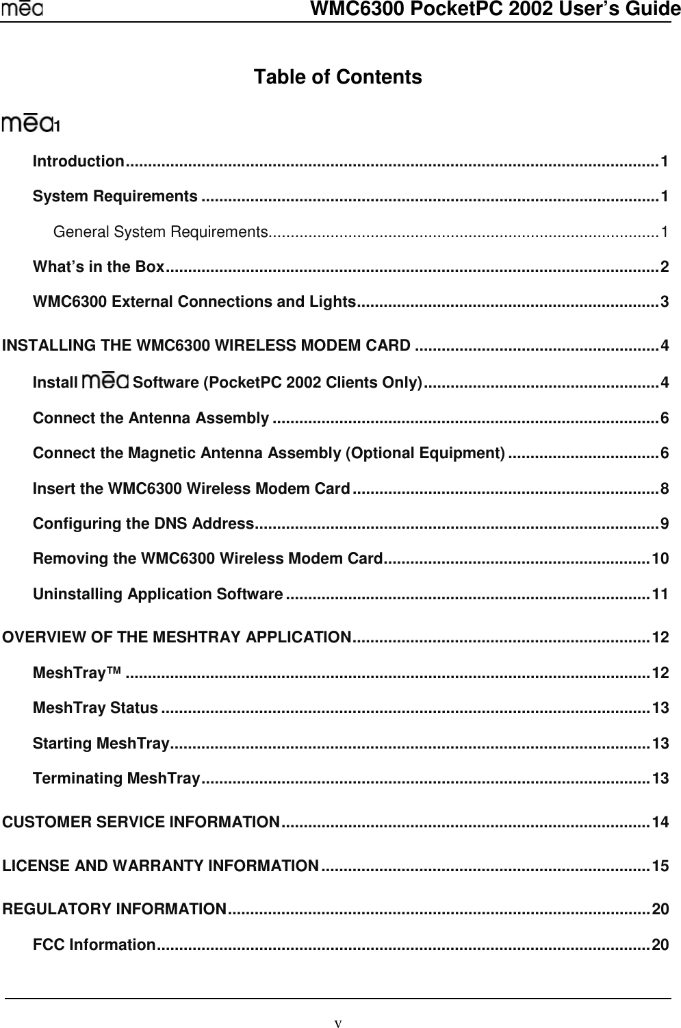  WMC6300 PocketPC 2002 User’s Guide v Table of Contents  1 Introduction........................................................................................................................1 System Requirements .......................................................................................................1 General System Requirements........................................................................................1 What’s in the Box...............................................................................................................2 WMC6300 External Connections and Lights....................................................................3 INSTALLING THE WMC6300 WIRELESS MODEM CARD .......................................................4 Install   Software (PocketPC 2002 Clients Only).....................................................4 Connect the Antenna Assembly .......................................................................................6 Connect the Magnetic Antenna Assembly (Optional Equipment) ..................................6 Insert the WMC6300 Wireless Modem Card.....................................................................8 Configuring the DNS Address...........................................................................................9 Removing the WMC6300 Wireless Modem Card............................................................10 Uninstalling Application Software..................................................................................11 OVERVIEW OF THE MESHTRAY APPLICATION...................................................................12 MeshTray™ ......................................................................................................................12 MeshTray Status..............................................................................................................13 Starting MeshTray............................................................................................................13 Terminating MeshTray.....................................................................................................13 CUSTOMER SERVICE INFORMATION...................................................................................14 LICENSE AND WARRANTY INFORMATION..........................................................................15 REGULATORY INFORMATION...............................................................................................20 FCC Information...............................................................................................................20 