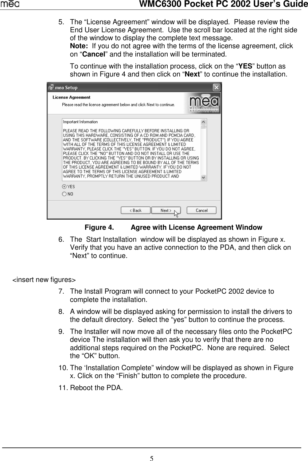   WMC6300 Pocket PC 2002 User’s Guide 5 5.  The “License Agreement” window will be displayed.  Please review the End User License Agreement.  Use the scroll bar located at the right side of the window to display the complete text message.   Note:  If you do not agree with the terms of the license agreement, click on “Cancel” and the installation will be terminated. To continue with the installation process, click on the “YES” button as shown in Figure 4 and then click on “Next” to continue the installation.    Figure 4.  Agree with License Agreement Window 6.  The  Start Installation  window will be displayed as shown in Figure x.  Verify that you have an active connection to the PDA, and then click on “Next” to continue.  &lt;insert new figures&gt; 7.  The Install Program will connect to your PocketPC 2002 device to complete the installation. 8.  A window will be displayed asking for permission to install the drivers to the default directory.  Select the “yes” button to continue the process. 9.  The Installer will now move all of the necessary files onto the PocketPC device The installation will then ask you to verify that there are no additional steps required on the PocketPC.  None are required.  Select the “OK” button. 10. The ‘Installation Complete” window will be displayed as shown in Figure x. Click on the “Finish” button to complete the procedure. 11. Reboot the PDA.    
