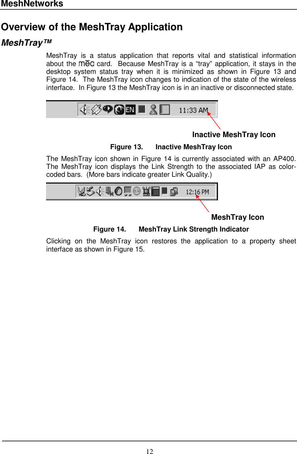 MeshNetworks 12 Overview of the MeshTray Application MeshTray™ MeshTray is a status application that reports vital and statistical information about the   card.  Because MeshTray is a “tray” application, it stays in the desktop system status tray when it is minimized as shown in Figure 13 and Figure 14.  The MeshTray icon changes to indication of the state of the wireless interface.  In Figure 13 the MeshTray icon is in an inactive or disconnected state.                                                                                                       Inactive MeshTray Icon Figure 13.  Inactive MeshTray Icon The MeshTray icon shown in Figure 14 is currently associated with an AP400.  The MeshTray icon displays the Link Strength to the associated IAP as color-coded bars.  (More bars indicate greater Link Quality.)                                                                                                                 MeshTray Icon Figure 14.  MeshTray Link Strength Indicator Clicking on the MeshTray icon restores the application to a property sheet interface as shown in Figure 15.   