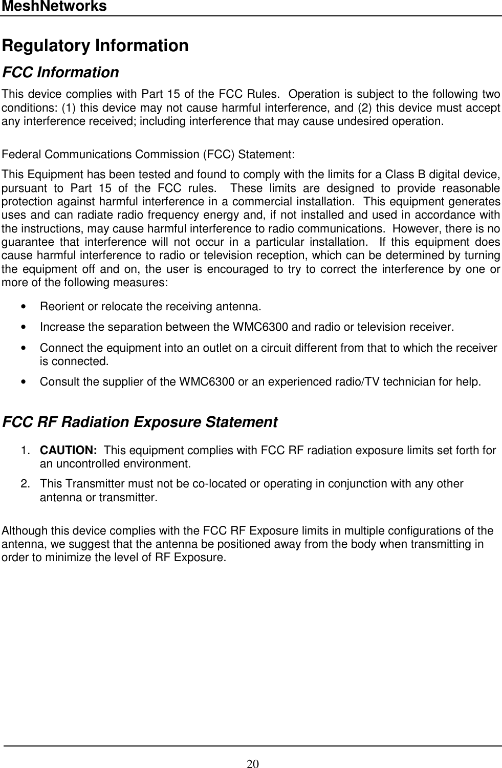 MeshNetworks 20 Regulatory Information FCC Information This device complies with Part 15 of the FCC Rules.  Operation is subject to the following two conditions: (1) this device may not cause harmful interference, and (2) this device must accept any interference received; including interference that may cause undesired operation.  Federal Communications Commission (FCC) Statement: This Equipment has been tested and found to comply with the limits for a Class B digital device, pursuant to Part 15 of the FCC rules.  These limits are designed to provide reasonable protection against harmful interference in a commercial installation.  This equipment generates uses and can radiate radio frequency energy and, if not installed and used in accordance with the instructions, may cause harmful interference to radio communications.  However, there is no guarantee that interference will not occur in a particular installation.  If this equipment does cause harmful interference to radio or television reception, which can be determined by turning the equipment off and on, the user is encouraged to try to correct the interference by one or more of the following measures:  •  Reorient or relocate the receiving antenna. •  Increase the separation between the WMC6300 and radio or television receiver. •  Connect the equipment into an outlet on a circuit different from that to which the receiver is connected.  •  Consult the supplier of the WMC6300 or an experienced radio/TV technician for help.  FCC RF Radiation Exposure Statement  1.  CAUTION:  This equipment complies with FCC RF radiation exposure limits set forth for an uncontrolled environment. 2.  This Transmitter must not be co-located or operating in conjunction with any other antenna or transmitter.  Although this device complies with the FCC RF Exposure limits in multiple configurations of the antenna, we suggest that the antenna be positioned away from the body when transmitting in order to minimize the level of RF Exposure.    