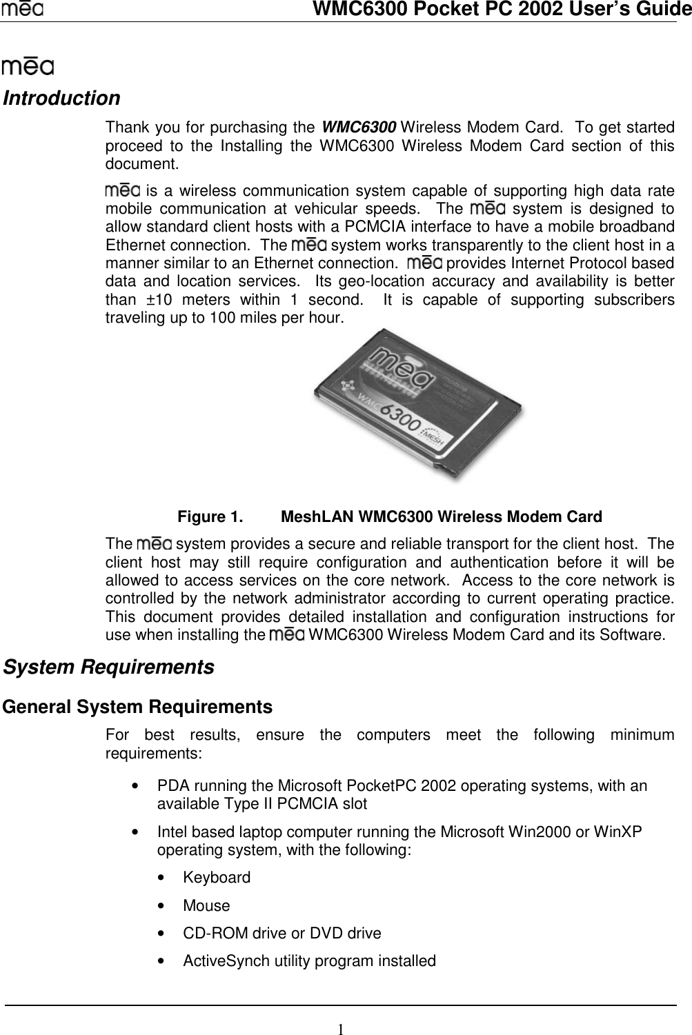   WMC6300 Pocket PC 2002 User’s Guide 1  Introduction Thank you for purchasing the WMC6300 Wireless Modem Card.  To get started proceed to the Installing the WMC6300 Wireless Modem Card section of this document.  is a wireless communication system capable of supporting high data rate mobile communication at vehicular speeds.  The   system is designed to allow standard client hosts with a PCMCIA interface to have a mobile broadband Ethernet connection.  The   system works transparently to the client host in a manner similar to an Ethernet connection.    provides Internet Protocol based data and location services.  Its geo-location accuracy and availability is better than ±10 meters within 1 second.  It is capable of supporting subscribers traveling up to 100 miles per hour.  Figure 1.  MeshLAN WMC6300 Wireless Modem Card The   system provides a secure and reliable transport for the client host.  The client host may still require configuration and authentication before it will be allowed to access services on the core network.  Access to the core network is controlled by the network administrator according to current operating practice.  This document provides detailed installation and configuration instructions for use when installing the   WMC6300 Wireless Modem Card and its Software.  System Requirements General System Requirements For best results, ensure the computers meet the following minimum requirements:  •  PDA running the Microsoft PocketPC 2002 operating systems, with an available Type II PCMCIA slot •  Intel based laptop computer running the Microsoft Win2000 or WinXP operating system, with the following: • Keyboard • Mouse •  CD-ROM drive or DVD drive •  ActiveSynch utility program installed 