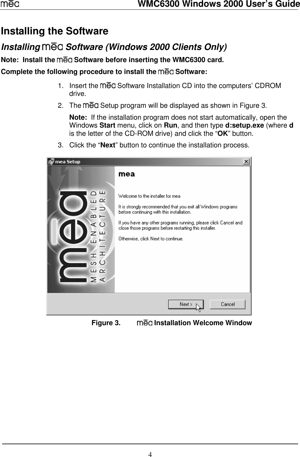   WMC6300 Windows 2000 User’s Guide 4 Installing the Software Installing   Software (Windows 2000 Clients Only) Note:  Install the   Software before inserting the WMC6300 card. Complete the following procedure to install the   Software:  1. Insert the   Software Installation CD into the computers’ CDROM drive. 2. The   Setup program will be displayed as shown in Figure 3.   Note:  If the installation program does not start automatically, open the Windows Start menu, click on Run, and then type d:setup.exe (where d is the letter of the CD-ROM drive) and click the “OK” button. 3.  Click the “Next” button to continue the installation process.  Figure 3.   Installation Welcome Window 