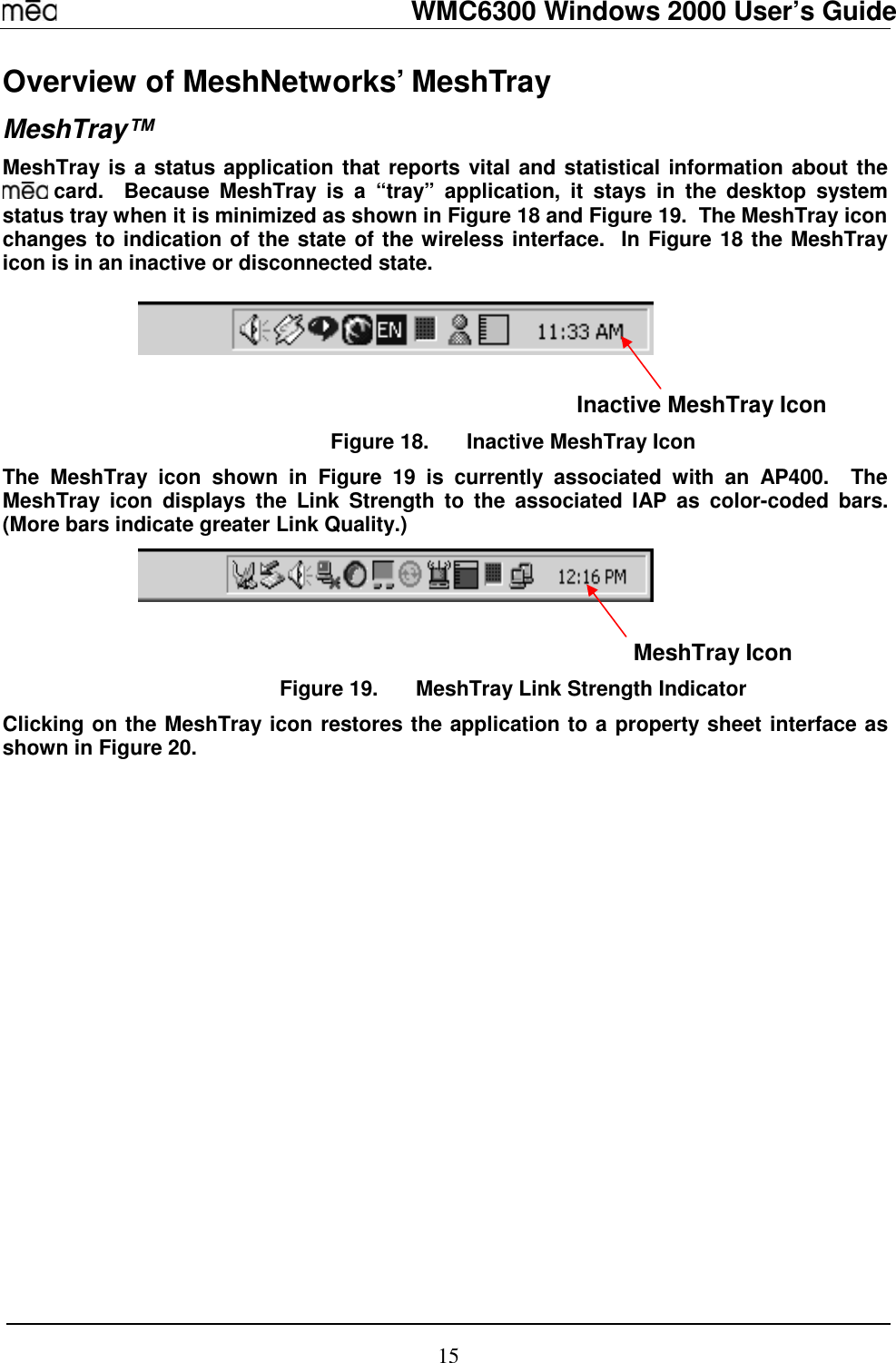   WMC6300 Windows 2000 User’s Guide 15 Overview of MeshNetworks’ MeshTray MeshTray™ MeshTray is a status application that reports vital and statistical information about the  card.  Because MeshTray is a “tray” application, it stays in the desktop system status tray when it is minimized as shown in Figure 18 and Figure 19.  The MeshTray icon changes to indication of the state of the wireless interface.  In Figure 18 the MeshTray icon is in an inactive or disconnected state.                                                                                                       Inactive MeshTray Icon Figure 18.  Inactive MeshTray Icon The MeshTray icon shown in Figure 19 is currently associated with an AP400.  The MeshTray icon displays the Link Strength to the associated IAP as color-coded bars.  (More bars indicate greater Link Quality.)                                                                                                                 MeshTray Icon Figure 19.  MeshTray Link Strength Indicator Clicking on the MeshTray icon restores the application to a property sheet interface as shown in Figure 20.   