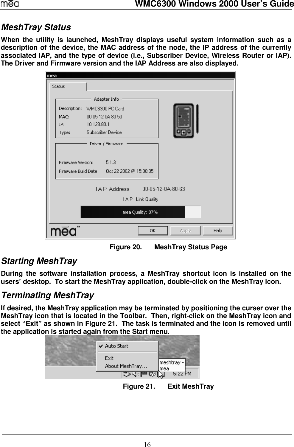   WMC6300 Windows 2000 User’s Guide 16 MeshTray Status When the utility is launched, MeshTray displays useful system information such as a description of the device, the MAC address of the node, the IP address of the currently associated IAP, and the type of device (i.e., Subscriber Device, Wireless Router or IAP).  The Driver and Firmware version and the IAP Address are also displayed.    Figure 20.  MeshTray Status Page Starting MeshTray During the software installation process, a MeshTray shortcut icon is installed on the users’ desktop.  To start the MeshTray application, double-click on the MeshTray icon. Terminating MeshTray If desired, the MeshTray application may be terminated by positioning the curser over the MeshTray icon that is located in the Toolbar.  Then, right-click on the MeshTray icon and select “Exit” as shown in Figure 21.  The task is terminated and the icon is removed until the application is started again from the Start menu.  Figure 21.  Exit MeshTray 