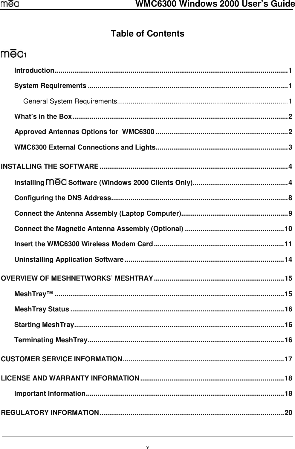  WMC6300 Windows 2000 User’s Guide v Table of Contents  1 Introduction........................................................................................................................1 System Requirements .......................................................................................................1 General System Requirements........................................................................................1 What’s in the Box...............................................................................................................2 Approved Antennas Options for  WMC6300 ....................................................................2 WMC6300 External Connections and Lights....................................................................3 INSTALLING THE SOFTWARE.................................................................................................4 Installing   Software (Windows 2000 Clients Only).................................................4 Configuring the DNS Address...........................................................................................8 Connect the Antenna Assembly (Laptop Computer).......................................................9 Connect the Magnetic Antenna Assembly (Optional) ...................................................10 Insert the WMC6300 Wireless Modem Card...................................................................11 Uninstalling Application Software..................................................................................14 OVERVIEW OF MESHNETWORKS’ MESHTRAY...................................................................15 MeshTray™ ......................................................................................................................15 MeshTray Status..............................................................................................................16 Starting MeshTray............................................................................................................16 Terminating MeshTray.....................................................................................................16 CUSTOMER SERVICE INFORMATION...................................................................................17 LICENSE AND WARRANTY INFORMATION..........................................................................18 Important Information......................................................................................................18 REGULATORY INFORMATION...............................................................................................20 