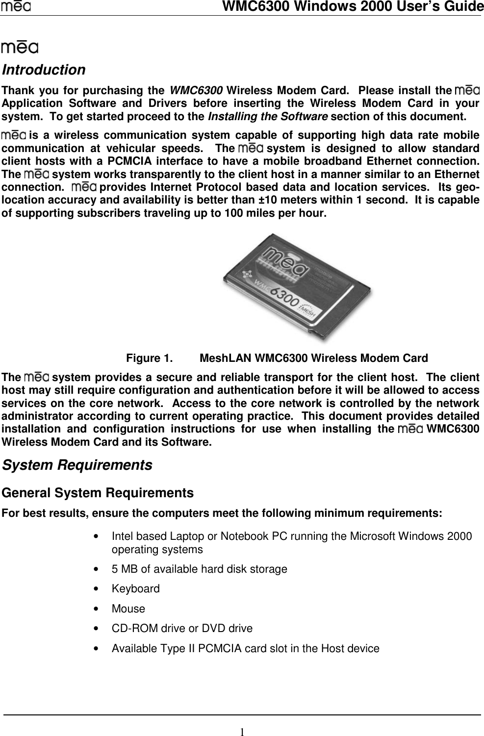   WMC6300 Windows 2000 User’s Guide 1  Introduction Thank you for purchasing the WMC6300 Wireless Modem Card.  Please install the   Application Software and Drivers before inserting the Wireless Modem Card in your system.  To get started proceed to the Installing the Software section of this document.  is a wireless communication system capable of supporting high data rate mobile communication at vehicular speeds.  The   system is designed to allow standard client hosts with a PCMCIA interface to have a mobile broadband Ethernet connection.  The   system works transparently to the client host in a manner similar to an Ethernet connection.    provides Internet Protocol based data and location services.  Its geo-location accuracy and availability is better than ±10 meters within 1 second.  It is capable of supporting subscribers traveling up to 100 miles per hour.  Figure 1.  MeshLAN WMC6300 Wireless Modem Card The   system provides a secure and reliable transport for the client host.  The client host may still require configuration and authentication before it will be allowed to access services on the core network.  Access to the core network is controlled by the network administrator according to current operating practice.  This document provides detailed installation and configuration instructions for use when installing the   WMC6300 Wireless Modem Card and its Software.  System Requirements General System Requirements For best results, ensure the computers meet the following minimum requirements:  •  Intel based Laptop or Notebook PC running the Microsoft Windows 2000 operating systems •  5 MB of available hard disk storage • Keyboard • Mouse •  CD-ROM drive or DVD drive •  Available Type II PCMCIA card slot in the Host device 