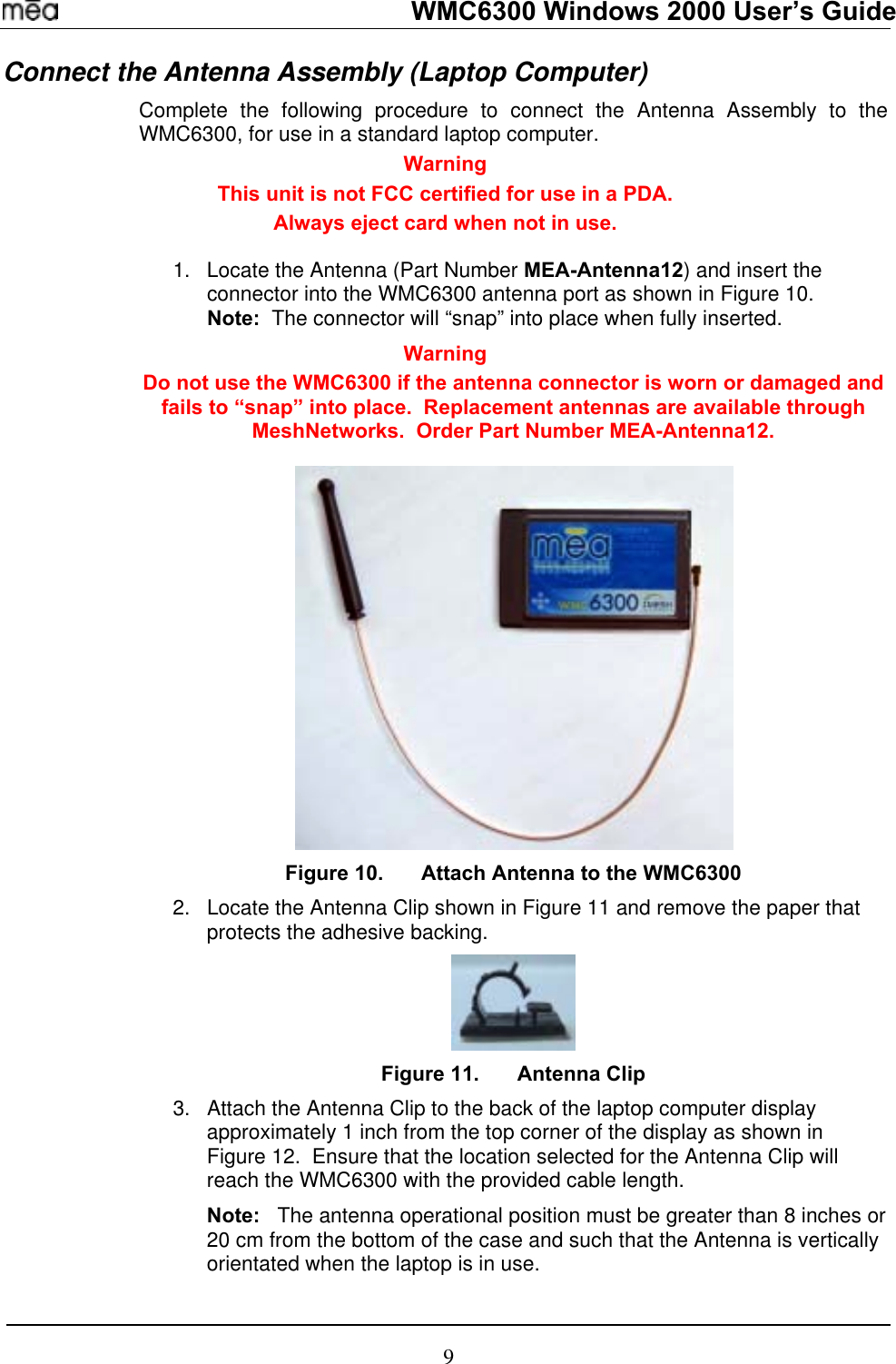   WMC6300 Windows 2000 User’s Guide Connect the Antenna Assembly (Laptop Computer) Complete the following procedure to connect the Antenna Assembly to the WMC6300, for use in a standard laptop computer.   Warning This unit is not FCC certified for use in a PDA. Always eject card when not in use.   Locate the Antenna (Part Number MEA-Antenna12) and insert the connector into the WMC6300 antenna port as shown in Figure 10.   Note:  The connector will “snap” into place when fully inserted. 1. Warning Do not use the WMC6300 if the antenna connector is worn or damaged and fails to “snap” into place.  Replacement antennas are available through MeshNetworks.  Order Part Number MEA-Antenna12.   Figure 10.  Attach Antenna to the WMC6300 2.  Locate the Antenna Clip shown in Figure 11 and remove the paper that protects the adhesive backing.   Figure 11.  Antenna Clip 3.  Attach the Antenna Clip to the back of the laptop computer display approximately 1 inch from the top corner of the display as shown in Figure 12.  Ensure that the location selected for the Antenna Clip will reach the WMC6300 with the provided cable length.   Note:   The antenna operational position must be greater than 8 inches or 20 cm from the bottom of the case and such that the Antenna is vertically orientated when the laptop is in use.   9 