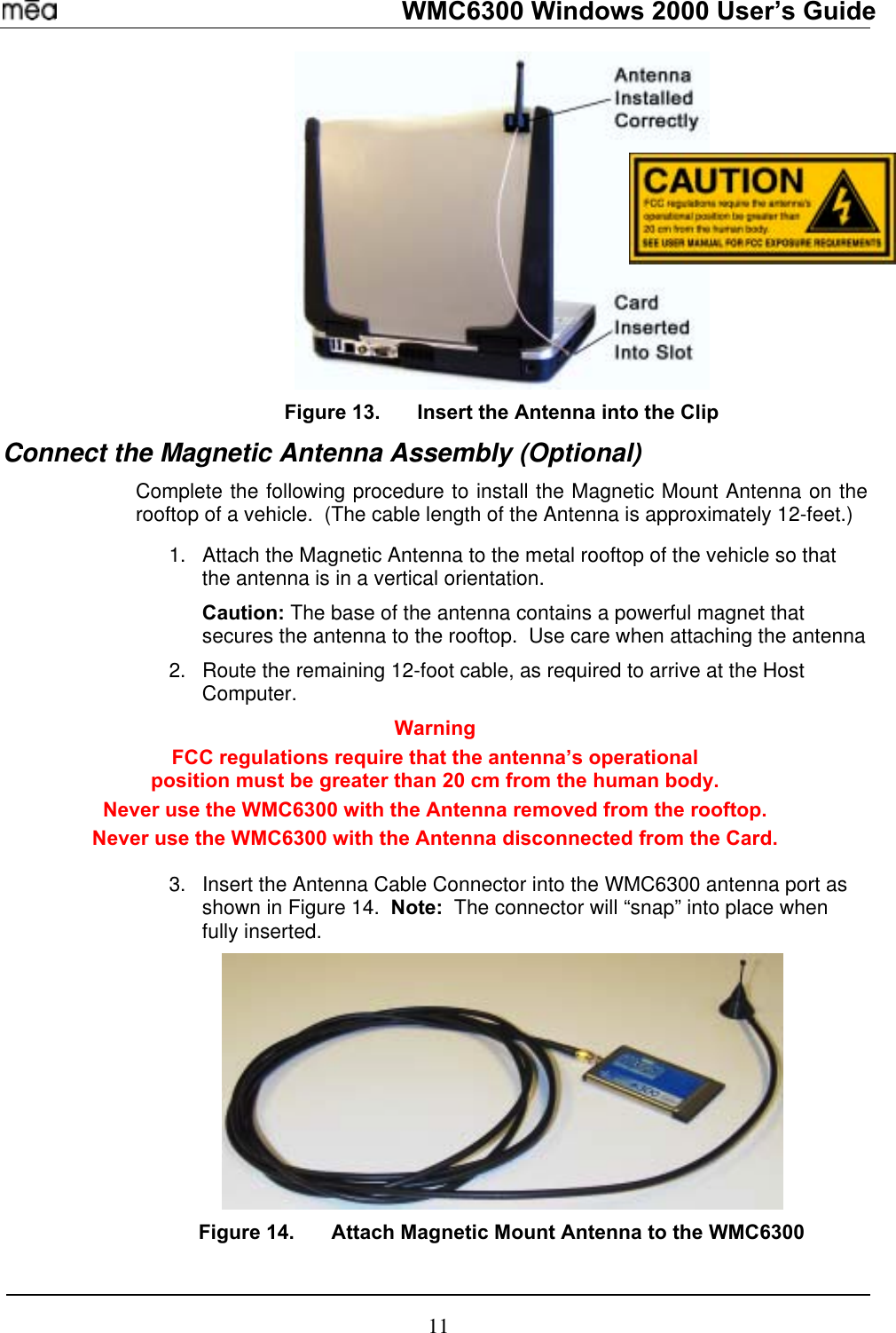   WMC6300 Windows 2000 User’s Guide  Figure 13.  Insert the Antenna into the Clip Connect the Magnetic Antenna Assembly (Optional) Complete the following procedure to install the Magnetic Mount Antenna on the rooftop of a vehicle.  (The cable length of the Antenna is approximately 12-feet.)  1. 2. 3. Attach the Magnetic Antenna to the metal rooftop of the vehicle so that the antenna is in a vertical orientation.   Caution: The base of the antenna contains a powerful magnet that secures the antenna to the rooftop.  Use care when attaching the antenna Route the remaining 12-foot cable, as required to arrive at the Host Computer. Warning FCC regulations require that the antenna’s operational  position must be greater than 20 cm from the human body.   Never use the WMC6300 with the Antenna removed from the rooftop. Never use the WMC6300 with the Antenna disconnected from the Card.  Insert the Antenna Cable Connector into the WMC6300 antenna port as shown in Figure 14.  Note:  The connector will “snap” into place when fully inserted.  Figure 14.  Attach Magnetic Mount Antenna to the WMC6300 11 