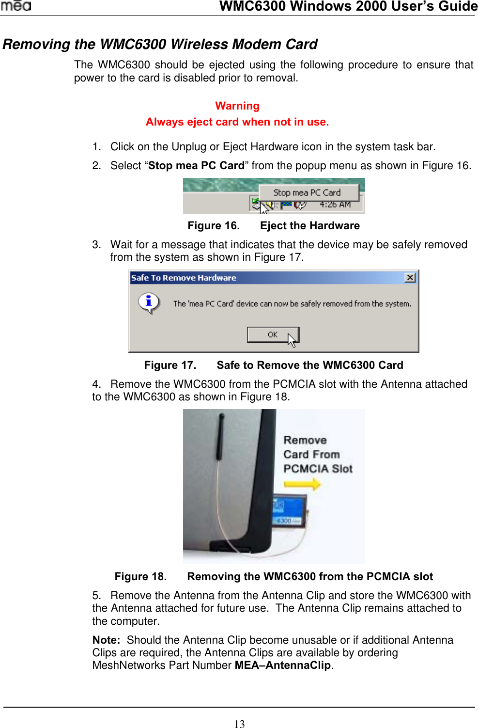   WMC6300 Windows 2000 User’s Guide Removing the WMC6300 Wireless Modem Card  The WMC6300 should be ejected using the following procedure to ensure that power to the card is disabled prior to removal.  Warning Always eject card when not in use.  1. 2. Click on the Unplug or Eject Hardware icon in the system task bar. Select “Stop mea PC Card” from the popup menu as shown in Figure 16.  Figure 16.  Eject the Hardware 3.  Wait for a message that indicates that the device may be safely removed from the system as shown in Figure 17.  Figure 17.  Safe to Remove the WMC6300 Card 4.  Remove the WMC6300 from the PCMCIA slot with the Antenna attached to the WMC6300 as shown in Figure 18.    Figure 18.  Removing the WMC6300 from the PCMCIA slot 5.  Remove the Antenna from the Antenna Clip and store the WMC6300 with the Antenna attached for future use.  The Antenna Clip remains attached to the computer. Note:  Should the Antenna Clip become unusable or if additional Antenna Clips are required, the Antenna Clips are available by ordering MeshNetworks Part Number MEA–AntennaClip. 13 