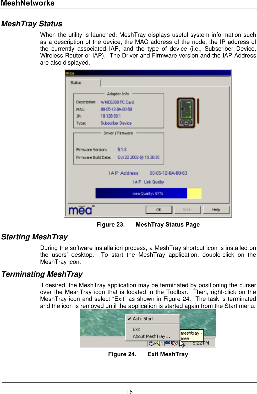 MeshNetworks MeshTray Status When the utility is launched, MeshTray displays useful system information such as a description of the device, the MAC address of the node, the IP address of the currently associated IAP, and the type of device (i.e., Subscriber Device, Wireless Router or IAP).  The Driver and Firmware version and the IAP Address are also displayed.    Figure 23.  MeshTray Status Page Starting MeshTray During the software installation process, a MeshTray shortcut icon is installed on the users’ desktop.  To start the MeshTray application, double-click on the MeshTray icon. Terminating MeshTray If desired, the MeshTray application may be terminated by positioning the curser over the MeshTray icon that is located in the Toolbar.  Then, right-click on the MeshTray icon and select “Exit” as shown in Figure 24.  The task is terminated and the icon is removed until the application is started again from the Start menu.  Figure 24.  Exit MeshTray 16 