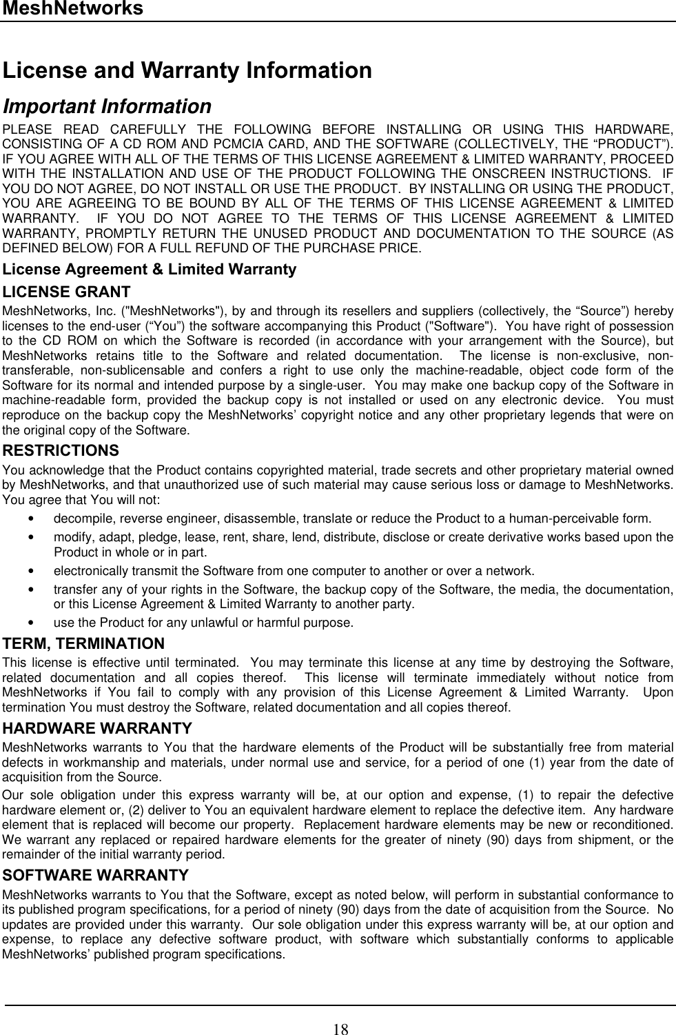 MeshNetworks License and Warranty Information Important Information PLEASE READ CAREFULLY THE FOLLOWING BEFORE INSTALLING OR USING THIS HARDWARE, CONSISTING OF A CD ROM AND PCMCIA CARD, AND THE SOFTWARE (COLLECTIVELY, THE “PRODUCT”).  IF YOU AGREE WITH ALL OF THE TERMS OF THIS LICENSE AGREEMENT &amp; LIMITED WARRANTY, PROCEED WITH THE INSTALLATION AND USE OF THE PRODUCT FOLLOWING THE ONSCREEN INSTRUCTIONS.  IF YOU DO NOT AGREE, DO NOT INSTALL OR USE THE PRODUCT.  BY INSTALLING OR USING THE PRODUCT, YOU ARE AGREEING TO BE BOUND BY ALL OF THE TERMS OF THIS LICENSE AGREEMENT &amp; LIMITED WARRANTY.  IF YOU DO NOT AGREE TO THE TERMS OF THIS LICENSE AGREEMENT &amp; LIMITED WARRANTY, PROMPTLY RETURN THE UNUSED PRODUCT AND DOCUMENTATION TO THE SOURCE (AS DEFINED BELOW) FOR A FULL REFUND OF THE PURCHASE PRICE. License Agreement &amp; Limited Warranty LICENSE GRANT MeshNetworks, Inc. (&quot;MeshNetworks&quot;), by and through its resellers and suppliers (collectively, the “Source”) hereby licenses to the end-user (“You”) the software accompanying this Product (&quot;Software&quot;).  You have right of possession to the CD ROM on which the Software is recorded (in accordance with your arrangement with the Source), but MeshNetworks retains title to the Software and related documentation.  The license is non-exclusive, non-transferable, non-sublicensable and confers a right to use only the machine-readable, object code form of the Software for its normal and intended purpose by a single-user.  You may make one backup copy of the Software in machine-readable form, provided the backup copy is not installed or used on any electronic device.  You must reproduce on the backup copy the MeshNetworks’ copyright notice and any other proprietary legends that were on the original copy of the Software. RESTRICTIONS You acknowledge that the Product contains copyrighted material, trade secrets and other proprietary material owned by MeshNetworks, and that unauthorized use of such material may cause serious loss or damage to MeshNetworks.  You agree that You will not: •  decompile, reverse engineer, disassemble, translate or reduce the Product to a human-perceivable form. •  modify, adapt, pledge, lease, rent, share, lend, distribute, disclose or create derivative works based upon the Product in whole or in part. •  electronically transmit the Software from one computer to another or over a network. •  transfer any of your rights in the Software, the backup copy of the Software, the media, the documentation, or this License Agreement &amp; Limited Warranty to another party.  •  use the Product for any unlawful or harmful purpose. TERM, TERMINATION  This license is effective until terminated.  You may terminate this license at any time by destroying the Software, related documentation and all copies thereof.  This license will terminate immediately without notice from MeshNetworks if You fail to comply with any provision of this License Agreement &amp; Limited Warranty.  Upon termination You must destroy the Software, related documentation and all copies thereof. HARDWARE WARRANTY MeshNetworks warrants to You that the hardware elements of the Product will be substantially free from material defects in workmanship and materials, under normal use and service, for a period of one (1) year from the date of acquisition from the Source. Our sole obligation under this express warranty will be, at our option and expense, (1) to repair the defective hardware element or, (2) deliver to You an equivalent hardware element to replace the defective item.  Any hardware element that is replaced will become our property.  Replacement hardware elements may be new or reconditioned.  We warrant any replaced or repaired hardware elements for the greater of ninety (90) days from shipment, or the remainder of the initial warranty period. SOFTWARE WARRANTY MeshNetworks warrants to You that the Software, except as noted below, will perform in substantial conformance to its published program specifications, for a period of ninety (90) days from the date of acquisition from the Source.  No updates are provided under this warranty.  Our sole obligation under this express warranty will be, at our option and expense, to replace any defective software product, with software which substantially conforms to applicable MeshNetworks’ published program specifications.  18 