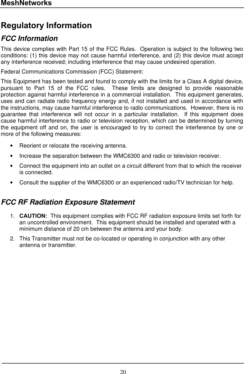 MeshNetworks Regulatory Information FCC Information This device complies with Part 15 of the FCC Rules.  Operation is subject to the following two conditions: (1) this device may not cause harmful interference, and (2) this device must accept any interference received; including interference that may cause undesired operation. Federal Communications Commission (FCC) Statement: This Equipment has been tested and found to comply with the limits for a Class A digital device, pursuant to Part 15 of the FCC rules.  These limits are designed to provide reasonable protection against harmful interference in a commercial installation.  This equipment generates, uses and can radiate radio frequency energy and, if not installed and used in accordance with the instructions, may cause harmful interference to radio communications.  However, there is no guarantee that interference will not occur in a particular installation.  If this equipment does cause harmful interference to radio or television reception, which can be determined by turning the equipment off and on, the user is encouraged to try to correct the interference by one or more of the following measures:   •  Reorient or relocate the receiving antenna. •  Increase the separation between the WMC6300 and radio or television receiver. •  Connect the equipment into an outlet on a circuit different from that to which the receiver is connected.  •  Consult the supplier of the WMC6300 or an experienced radio/TV technician for help.  FCC RF Radiation Exposure Statement  CAUTION:  This equipment complies with FCC RF radiation exposure limits set forth for an uncontrolled environment.  This equipment should be installed and operated with a minimum distance of 20 cm between the antenna and your body. 1. 2.  This Transmitter must not be co-located or operating in conjunction with any other antenna or transmitter. 7 20 