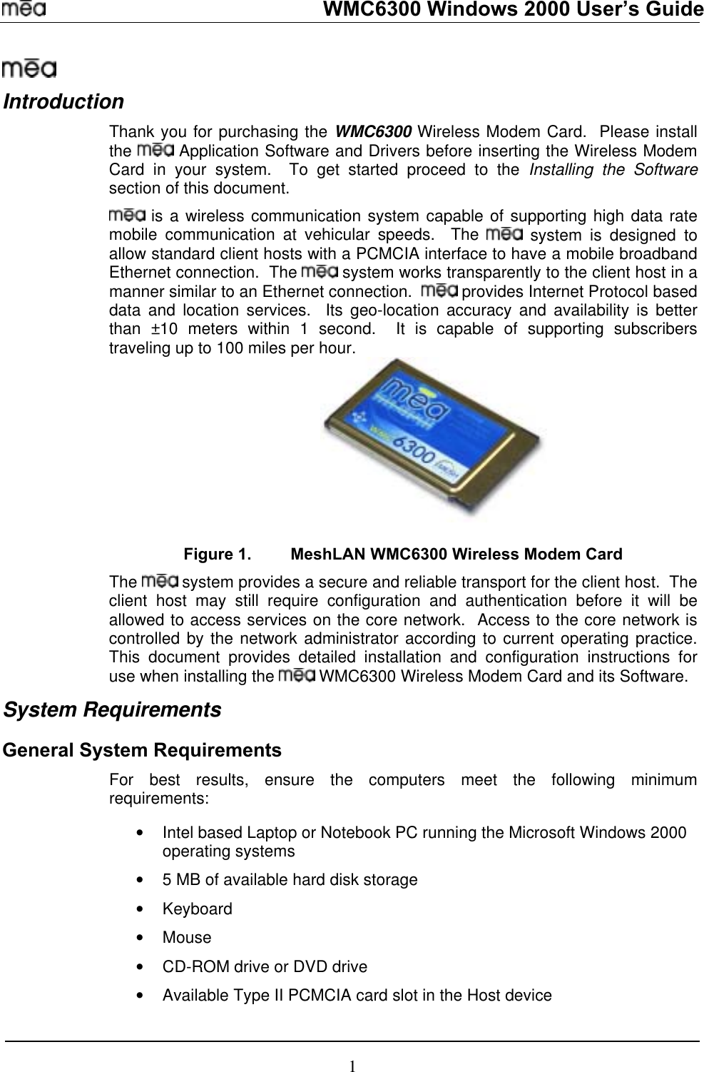   WMC6300 Windows 2000 User’s Guide  Introduction Thank you for purchasing the WMC6300 Wireless Modem Card.  Please install the   Application Software and Drivers before inserting the Wireless Modem Card in your system.  To get started proceed to the Installing the Software section of this document.  is a wireless communication system capable of supporting high data rate mobile communication at vehicular speeds.  The   system is designed to allow standard client hosts with a PCMCIA interface to have a mobile broadband Ethernet connection.  The   system works transparently to the client host in a manner similar to an Ethernet connection.    provides Internet Protocol based data and location services.  Its geo-location accuracy and availability is better than ±10 meters within 1 second.  It is capable of supporting subscribers traveling up to 100 miles per hour.  Figure 1.  MeshLAN WMC6300 Wireless Modem Card The    hoclient st may still require configuration and authentication before it will be allowed to access services on the core network.  Access to the core network is controlled by the network administrator according to current operating practice.  This document provides detailed installation and configuration instructions for use when installing the   WMC6300 Wireless Modem Card and its Software.  system pro s a secure and reliable transport for the client hvide ost.  The System Requirements General System Requirements ure the computers meet the following minimum  •  Intel based Laptop or Notebook PC running the Microsoft Windows 2000 •  rd disk storage  drive or DVD drive d slot in the Host device For best results, ensrequirements: operating systems 5 MB of available ha•  Keyboard •  Mouse •  CD-ROM•  Available Type II PCMCIA car1 