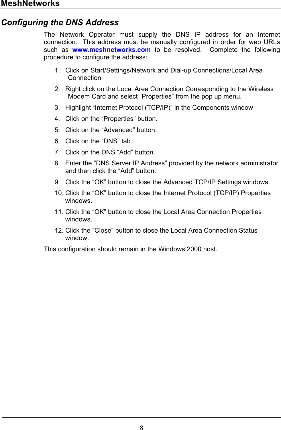 MeshNetworks Configuring the DNS Address The Network Operator must supply the DNS IP address for an Internet connection.  This address must be manually configured in order for web URLs such as www.meshnetworks.com to be resolved.  Complete the following procedure to configure the address:  1. 2. 3. 4. 5. 6. 7. 8. 9. 10. 11. 12. Click on Start/Settings/Network and Dial-up Connections/Local Area Connection Right click on the Local Area Connection Corresponding to the Wireless Modem Card and select “Properties” from the pop up menu. Highlight “Internet Protocol (TCP/IP)” in the Components window. Click on the “Properties” button. Click on the “Advanced” button. Click on the “DNS” tab Click on the DNS “Add” button. Enter the “DNS Server IP Address” provided by the network administrator and then click the “Add” button. Click the “OK” button to close the Advanced TCP/IP Settings windows. Click the “OK” button to close the Internet Protocol (TCP/IP) Properties windows. Click the “OK” button to close the Local Area Connection Properties windows. Click the “Close” button to close the Local Area Connection Status window. This configuration should remain in the Windows 2000 host.  8 