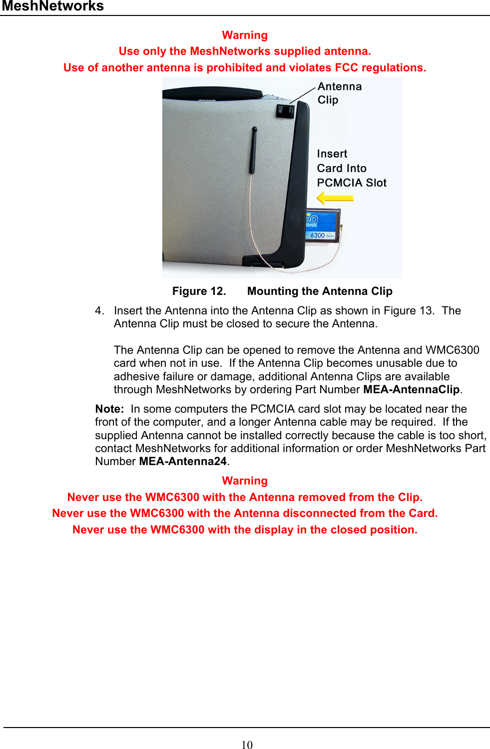 MeshNetworks Warning Use only the MeshNetworks supplied antenna.   Use of another antenna is prohibited and violates FCC regulations.  Figure 12.  Mounting the Antenna Clip 4.  Insert the Antenna into the Antenna Clip as shown in Figure 13.  The Antenna Clip must be closed to secure the Antenna.    The Antenna Clip can be opened to remove the Antenna and WMC6300 card when not in use.  If the Antenna Clip becomes unusable due to adhesive failure or damage, additional Antenna Clips are available through MeshNetworks by ordering Part Number MEA-AntennaClip. Note:  In some computers the PCMCIA card slot may be located near the front of the computer, and a longer Antenna cable may be required.  If the supplied Antenna cannot be installed correctly because the cable is too short, contact MeshNetworks for additional information or order MeshNetworks Part Number MEA-Antenna24.   Warning Never use the WMC6300 with the Antenna removed from the Clip.  Never use the WMC6300 with the Antenna disconnected from the Card. Never use the WMC6300 with the display in the closed position. 10 