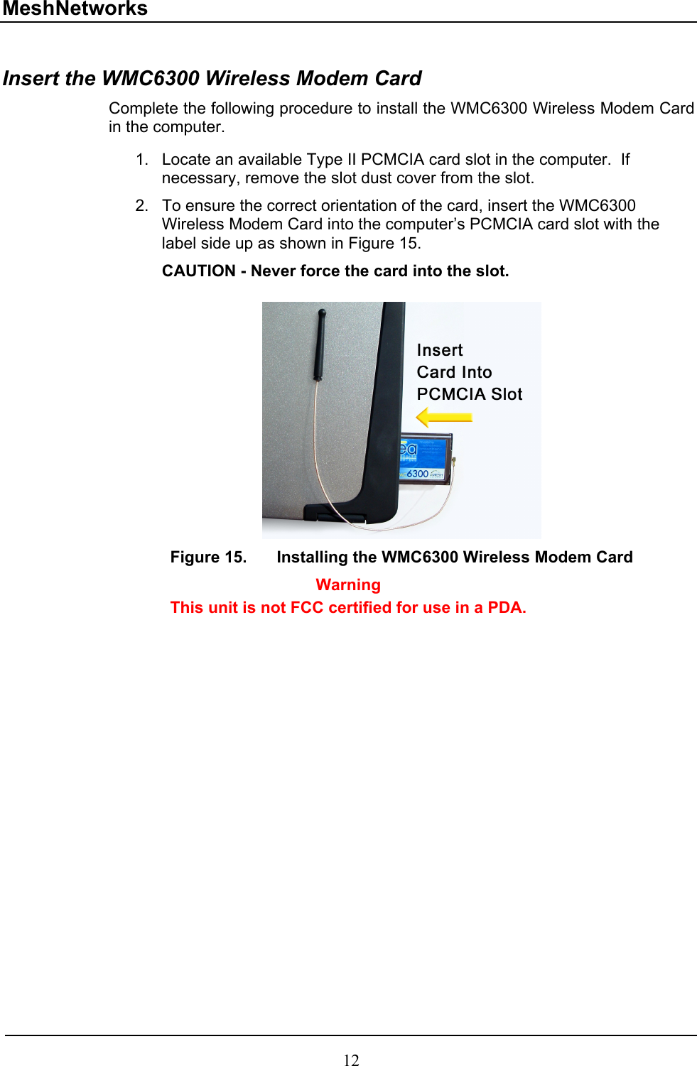 MeshNetworks  Insert the WMC6300 Wireless Modem Card  Complete the following procedure to install the WMC6300 Wireless Modem Card in the computer.  1. 2. Locate an available Type II PCMCIA card slot in the computer.  If necessary, remove the slot dust cover from the slot.  To ensure the correct orientation of the card, insert the WMC6300 Wireless Modem Card into the computer’s PCMCIA card slot with the label side up as shown in Figure 15.   CAUTION - Never force the card into the slot.   Figure 15.  Installing the WMC6300 Wireless Modem Card Warning This unit is not FCC certified for use in a PDA.  12 