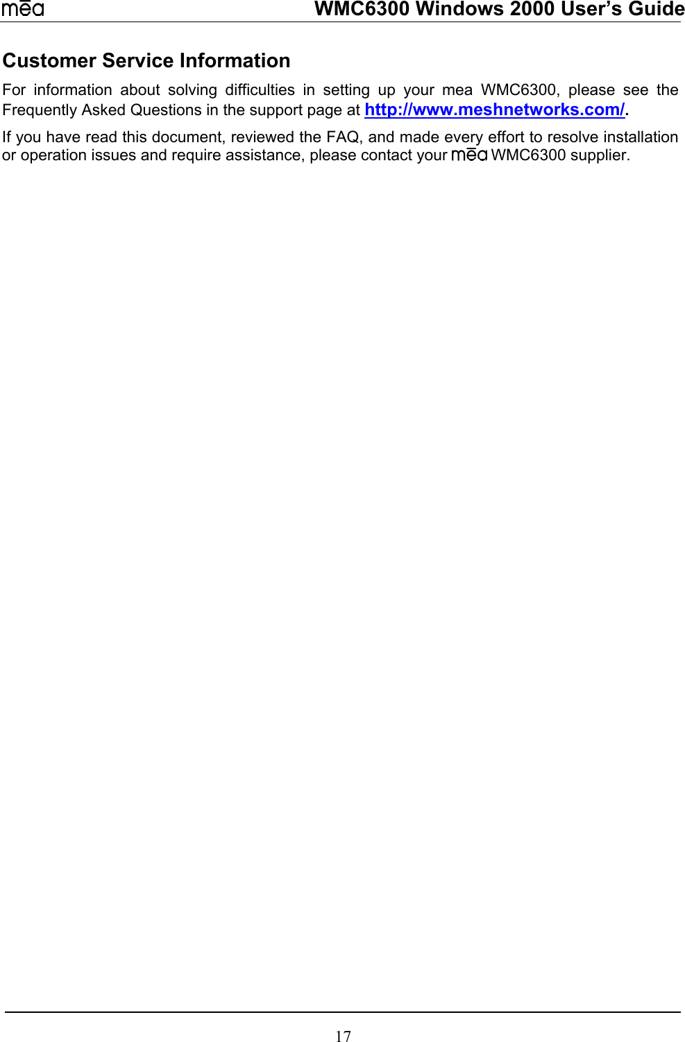   WMC6300 Windows 2000 User’s Guide Customer Service Information For information about solving difficulties in setting up your mea WMC6300, please see the Frequently Asked Questions in the support page at http://www.meshnetworks.com/.   If you have read this document, reviewed the FAQ, and made every effort to resolve installation or operation issues and require assistance, please contact your   WMC6300 supplier. 17 