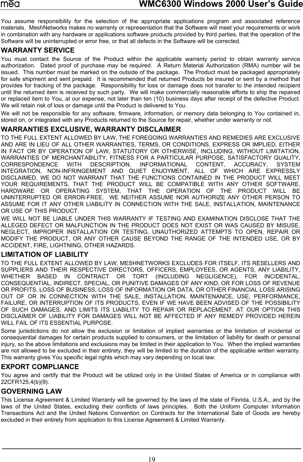   WMC6300 Windows 2000 User’s Guide You assume responsibility for the selection of the appropriate applications program and associated reference materials.  MeshNetworks makes no warranty or representation that the Software will meet your requirements or work in combination with any hardware or applications software products provided by third parties, that the operation of the Software will be uninterrupted or error free, or that all defects in the Software will be corrected.  WARRANTY SERVICE You must contact the Source of the Product within the applicable warranty period to obtain warranty service authorization.  Dated proof of purchase may be required.  A Return Material Authorization (RMA) number will be issued.  This number must be marked on the outside of the package.  The Product must be packaged appropriately for safe shipment and sent prepaid.  It is recommended that returned Products be insured or sent by a method that provides for tracking of the package.  Responsibility for loss or damage does not transfer to the intended recipient until the returned item is received by such party.  We will make commercially reasonable efforts to ship the repaired or replaced item to You, at our expense, not later than ten (10) business days after receipt of the defective Product.  We will retain risk of loss or damage until the Product is delivered to You. We will not be responsible for any software, firmware, information, or memory data belonging to You contained in, stored on, or integrated with any Products returned to the Source for repair, whether under warranty or not. WARRANTIES EXCLUSIVE, WARRANTY DISCLAIMER TO THE FULL EXTENT ALLOWED BY LAW, THE FOREGOING WARRANTIES AND REMEDIES ARE EXCLUSIVE AND ARE IN LIEU OF ALL OTHER WARRANTIES, TERMS, OR CONDITIONS, EXPRESS OR IMPLIED, EITHER IN FACT OR BY OPERATION OF LAW, STATUTORY OR OTHERWISE, INCLUDING, WITHOUT LIMITATION, WARRANTIES OF MERCHANTABILITY, FITNESS FOR A PARTICULAR PURPOSE, SATISFACTORY QUALITY, CORRESPONDENCE WITH DESCRIPTION, INFORMATIONAL CONTENT, ACCURACY, SYSTEM INTEGRATION, NON-INFRINGEMENT AND QUIET ENJOYMENT, ALL OF WHICH ARE EXPRESSLY DISCLAIMED. WE DO NOT WARRANT THAT THE FUNCTIONS CONTAINED IN THE PRODUCT WILL MEET YOUR REQUIREMENTS, THAT THE PRODUCT WILL BE COMPATIBLE WITH ANY OTHER SOFTWARE, HARDWARE OR OPERATING SYSTEM, THAT THE OPERATION OF THE PRODUCT WILL BE UNINTERRUPTED OR ERROR-FREE.  WE NEITHER ASSUME NOR AUTHORIZE ANY OTHER PERSON TO ASSUME FOR IT ANY OTHER LIABILITY IN CONNECTION WITH THE SALE, INSTALLATION, MAINTENANCE OR USE OF THIS PRODUCT. WE WILL NOT BE LIABLE UNDER THIS WARRANTY IF TESTING AND EXAMINATION DISCLOSE THAT THE ALLEGED DEFECT OR MALFUNCTION IN THE PRODUCT DOES NOT EXIST OR WAS CAUSED BY MISUSE, NEGLECT, IMPROPER INSTALLATION OR TESTING, UNAUTHORIZED ATTEMPTS TO OPEN, REPAIR OR MODIFY THE PRODUCT, OR ANY OTHER CAUSE BEYOND THE RANGE OF THE INTENDED USE, OR BY ACCIDENT, FIRE, LIGHTNING, OTHER HAZARDS. LIMITATION OF LIABILITY TO THE FULL EXTENT ALLOWED BY LAW, MESHNETWORKS EXCLUDES FOR ITSELF, ITS RESELLERS AND SUPPLIERS AND THEIR RESPECTIVE DIRECTORS, OFFICERS, EMPLOYEES, OR AGENTS, ANY LIABILITY, WHETHER BASED IN CONTRACT OR TORT (INCLUDING NEGLIGENCE), FOR INCIDENTAL, CONSEQUENTIAL, INDIRECT, SPECIAL, OR PUNITIVE DAMAGES OF ANY KIND, OR FOR LOSS OF REVENUE OR PROFITS, LOSS OF BUSINESS, LOSS OF INFORMATION OR DATA, OR OTHER FINANCIAL LOSS ARISING OUT OF OR IN CONNECTION WITH THE SALE, INSTALLATION, MAINTENANCE, USE, PERFORMANCE, FAILURE, OR INTERRUPTION OF ITS PRODUCTS, EVEN IF WE HAVE BEEN ADVISED OF THE POSSIBILITY OF SUCH DAMAGES, AND LIMITS ITS LIABILITY TO REPAIR OR REPLACEMENT. AT OUR OPTION THIS DISCLAIMER OF LIABILITY FOR DAMAGES WILL NOT BE AFFECTED IF ANY REMEDY PROVIDED HEREIN WILL FAIL OF ITS ESSENTIAL PURPOSE. Some jurisdictions do not allow the exclusion or limitation of implied warranties or the limitation of incidental or consequential damages for certain products supplied to consumers, or the limitation of liability for death or personal injury, so the above limitations and exclusions may be limited in their application to You.  When the implied warranties are not allowed to be excluded in their entirety, they will be limited to the duration of the applicable written warranty.  This warranty gives You specific legal rights which may vary depending on local law. EXPORT COMPLIANCE   You agree and certify that the Product will be utilized only in the United States of America or in compliance with 22CFR125.4(b)(9). GOVERNING LAW This License Agreement &amp; Limited Warranty will be governed by the laws of the state of Florida, U.S.A., and by the laws of the United States, excluding their conflicts of laws principles.  Both the Uniform Computer Information Transactions Act and the United Nations Convention on Contracts for the International Sale of Goods are hereby excluded in their entirety from application to this License Agreement &amp; Limited Warranty. 19 