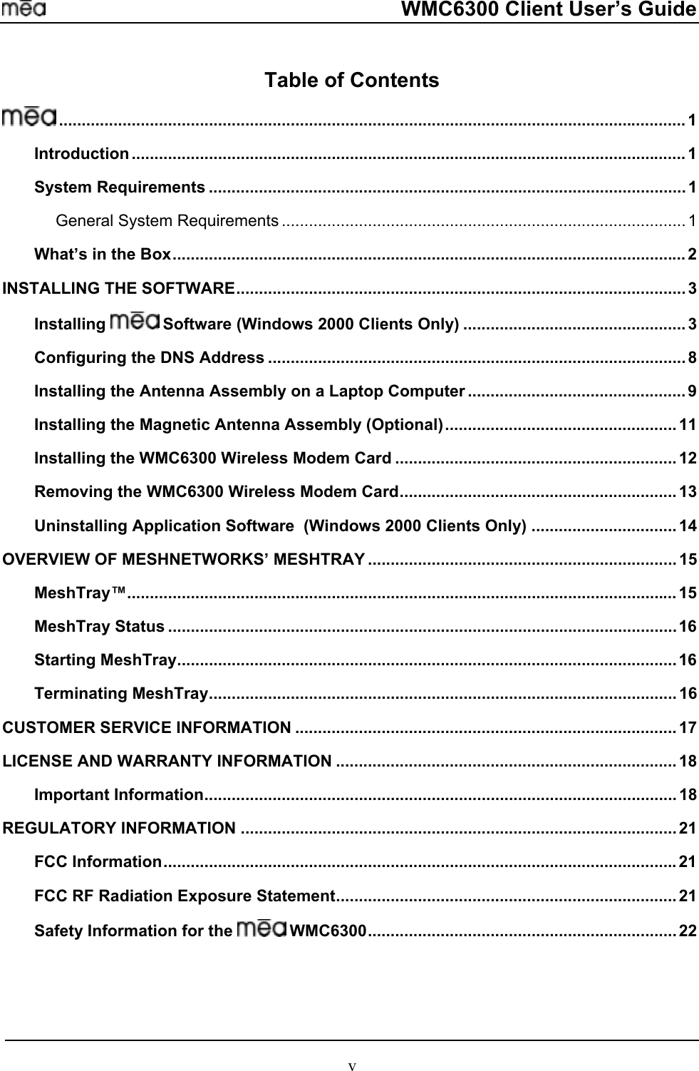     WMC6300 Client User’s Guide Table of Contents  .......................................................................................................................................... 1 Introduction .......................................................................................................................... 1 System Requirements ......................................................................................................... 1 General System Requirements ......................................................................................... 1 What’s in the Box................................................................................................................. 2 INSTALLING THE SOFTWARE...................................................................................................3 Installing   Software (Windows 2000 Clients Only) ................................................. 3 Configuring the DNS Address ............................................................................................8 Installing the Antenna Assembly on a Laptop Computer ................................................ 9 Installing the Magnetic Antenna Assembly (Optional)................................................... 11 Installing the WMC6300 Wireless Modem Card .............................................................. 12 Removing the WMC6300 Wireless Modem Card............................................................. 13 Uninstalling Application Software  (Windows 2000 Clients Only) ................................ 14 OVERVIEW OF MESHNETWORKS’ MESHTRAY .................................................................... 15 MeshTray™......................................................................................................................... 15 MeshTray Status ................................................................................................................16 Starting MeshTray..............................................................................................................16 Terminating MeshTray....................................................................................................... 16 CUSTOMER SERVICE INFORMATION .................................................................................... 17 LICENSE AND WARRANTY INFORMATION ........................................................................... 18 Important Information........................................................................................................ 18 REGULATORY INFORMATION ................................................................................................ 21 FCC Information.................................................................................................................21 FCC RF Radiation Exposure Statement........................................................................... 21 Safety Information for the   WMC6300.................................................................... 22   v 