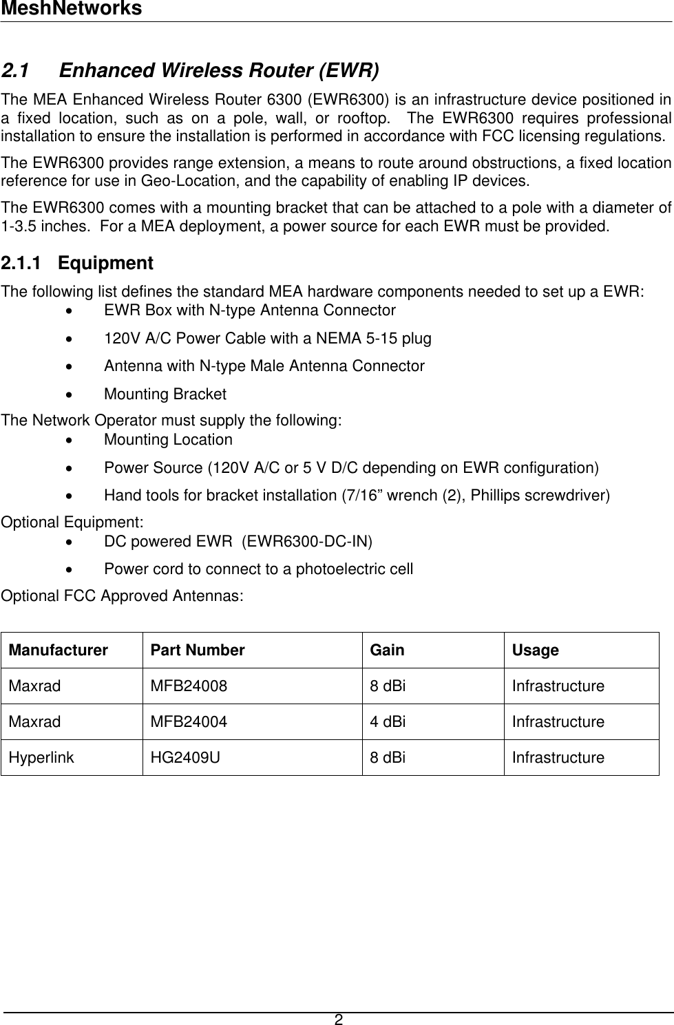 MeshNetworks 2.1   Enhanced Wireless Router (EWR) The MEA Enhanced Wireless Router 6300 (EWR6300) is an infrastructure device positioned in a fixed location, such as on a pole, wall, or rooftop.  The EWR6300 requires professional installation to ensure the installation is performed in accordance with FCC licensing regulations. The EWR6300 provides range extension, a means to route around obstructions, a fixed location reference for use in Geo-Location, and the capability of enabling IP devices. The EWR6300 comes with a mounting bracket that can be attached to a pole with a diameter of 1-3.5 inches.  For a MEA deployment, a power source for each EWR must be provided. 2.1.1  Equipment The following list defines the standard MEA hardware components needed to set up a EWR: •  EWR Box with N-type Antenna Connector •  120V A/C Power Cable with a NEMA 5-15 plug •  Antenna with N-type Male Antenna Connector •  Mounting Bracket  The Network Operator must supply the following: •  Mounting Location •  Power Source (120V A/C or 5 V D/C depending on EWR configuration) •  Hand tools for bracket installation (7/16” wrench (2), Phillips screwdriver) Optional Equipment: •  DC powered EWR  (EWR6300-DC-IN) •  Power cord to connect to a photoelectric cell Optional FCC Approved Antennas:   Manufacturer Part Number  Gain  Usage Maxrad  MFB24008  8 dBi   Infrastructure Maxrad MFB24004  4 dBi  Infrastructure Hyperlink HG2409U  8 dBi  Infrastructure    2