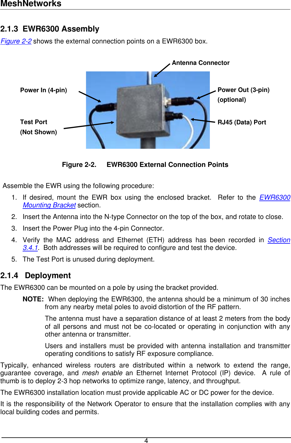 MeshNetworks 2.1.3 EWR6300 Assembly Figure 2-2 shows the external connection points on a EWR6300 box.    Figure 2-2.  EWR6300 External Connection Points  e: nclosed bracket.  Refer to the EWR6300 Antenna Connector Power Out (3-pin)(optional) Power In (4-pin) Test Port (Not Shown) RJ45 (Data) PortAssemble the EWR using the following procedur1.  If desired, mount the EWR box using the eMounting Bracket section. 2.  N-type Connector on the top of the box, and rotate to close. 3. 4.  address has been recorded in Section Insert the Antenna into the Insert the Power Plug into the 4-pin Connector. Verify the MAC address and Ethernet (ETH) 3.4.1.  Both addresses will be required to configure and test the device. 5. 2.1.4 unted on a pole by using the bracket provided. minimum of 30 inches  from the body  provided with antenna installation and transmitter Typically, enh k to extend the range, e device.   ny The Test Port is unused during deployment.  Deployment The EWR6300 can be moNOTE:  When deploying the EWR6300, the antenna should be a from any nearby metal poles to avoid distortion of the RF pattern. The antenna must have a separation distance of at least 2 metersof all persons and must not be co-located or operating in conjunction with any other antenna or transmitter. Users and installers must beoperating conditions to satisfy RF exposure compliance. anced wireless routers are distributed within a networguarantee coverage, and mesh enable an Ethernet Internet Protocol (IP) device.  A rule of thumb is to deploy 2-3 hop networks to optimize range, latency, and throughput. The EWR6300 installation location must provide applicable AC or DC power for thIt is the responsibility of the Network Operator to ensure that the installation complies with alocal building codes and permits.    4