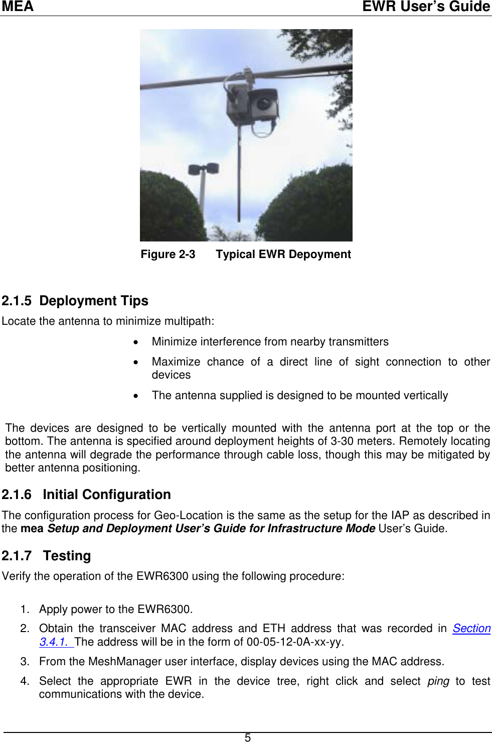 MEA  EWR User’s Guide  Figure 2-3  Typical EWR Depoyment 2.1.5 Deployment Tips  multipath: rference from nearby transmitters nnection to other •  nna supplied is designed to be mounted vertically  he devices are designed to be vertically mounted with the antenna port at the top or the 2.1.6   Initial Configuration Location is the same as the setup for the IAP as described in 2.1.7  Testing  of the EWR6300 using the following procedure: 1.  Apply power to the EWR6300.   dress and ETH address that was recorded in Section   Locate the antenna to minimize•  Minimize inte•  Maximize chance of a direct line of sight codevices The anteTbottom. The antenna is specified around deployment heights of 3-30 meters. Remotely locating the antenna will degrade the performance through cable loss, though this may be mitigated by better antenna positioning. The configuration process for Geo-the mea Setup and Deployment User’s Guide for Infrastructure Mode User’s Guide. Verify the operation 2.  Obtain the transceiver MAC ad3.4.1.  The address will be in the form of 00-05-12-0A-xx-yy.   3.  he MAC address.   o test communications with the device. From the MeshManager user interface, display devices using t4.  Select the appropriate EWR in the device tree, right click and select ping t 5