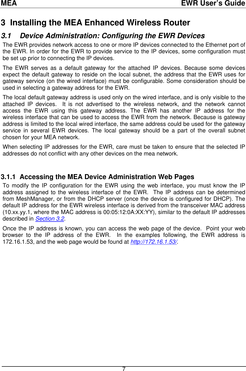 MEA  EWR User’s Guide 3  Installing the MEA Enhanced Wireless Router 3.1  Device Administration: Configuring the EWR Devices The EWR provides network access to one or more IP devices connected to the Ethernet port of the EWR. In order for the EWR to provide service to the IP devices, some configuration must be set up prior to connecting the IP devices. The EWR serves as a default gateway for the attached IP devices. Because some devices expect the default gateway to reside on the local subnet, the address that the EWR uses for gateway service (on the wired interface) must be configurable. Some consideration should be used in selecting a gateway address for the EWR.  The local default gateway address is used only on the wired interface, and is only visible to the attached IP devices.  It is not advertised to the wireless network, and the network cannot access the EWR using this gateway address. The EWR has another IP address for the wireless interface that can be used to access the EWR from the network. Because is gateway address is limited to the local wired interface, the same address could be used for the gateway service in several EWR devices. The local gateway should be a part of the overall subnet chosen for your MEA network.   When selecting IP addresses for the EWR, care must be taken to ensure that the selected IP addresses do not conflict with any other devices on the mea network.   3.1.1  Accessing the MEA Device Administration Web Pages To modify the IP configuration for the EWR using the web interface, you must know the IP address assigned to the wireless interface of the EWR.  The IP address can be determined from MeshManager, or from the DHCP server (once the device is configured for DHCP). The default IP address for the EWR wireless interface is derived from the transceiver MAC address (10.xx.yy.1, where the MAC address is 00:05:12:0A:XX:YY), similar to the default IP addresses described in Section 3.2. Once the IP address is known, you can access the web page of the device.  Point your web browser to the IP address of the EWR.  In the examples following, the EWR address is 172.16.1.53, and the web page would be found at http://172.16.1.53/.  7