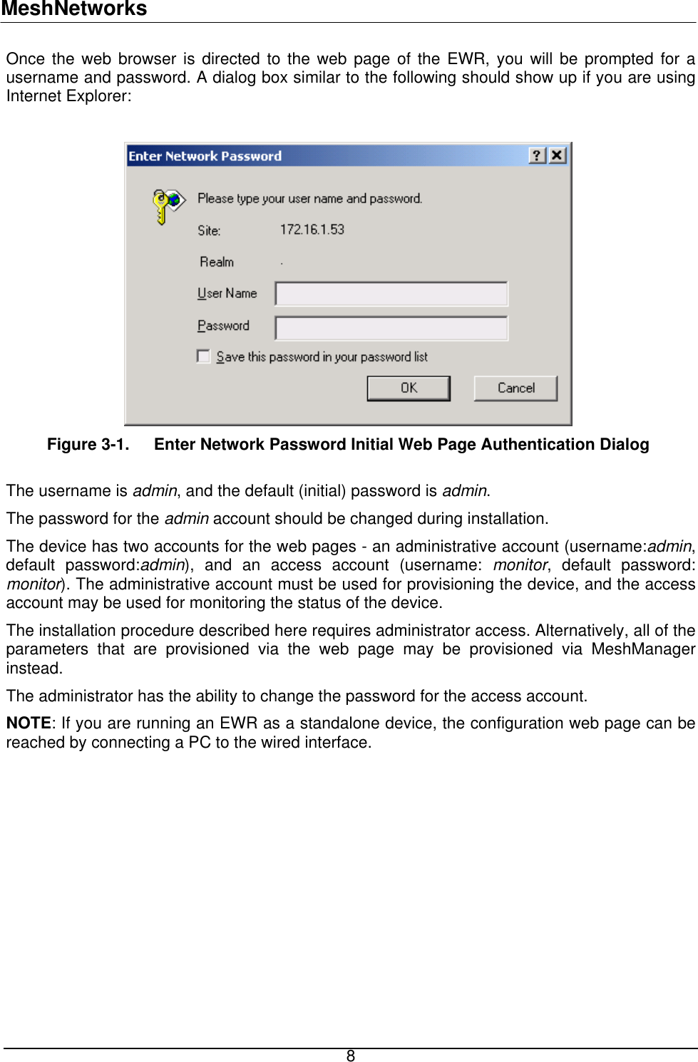 MeshNetworks Once the web browser is directed to the web page of the EWR, you will be prompted for a username and password. A dialog box similar to the following should show up if you are using Internet Explorer:   Figure 3-1.  Enter Network Password Initial Web Page Authentication Dialog  The username is admin, and the default (initial) password is admin.  The password for the admin account should be changed during installation. The device has two accounts for the web pages - an administrative account (username:admin, default password:admin), and an access account (username: monitor, default password: monitor). The administrative account must be used for provisioning the device, and the access account may be used for monitoring the status of the device.  The installation procedure described here requires administrator access. Alternatively, all of the parameters that are provisioned via the web page may be provisioned via MeshManager instead.  The administrator has the ability to change the password for the access account.   NOTE: If you are running an EWR as a standalone device, the configuration web page can be reached by connecting a PC to the wired interface.  8