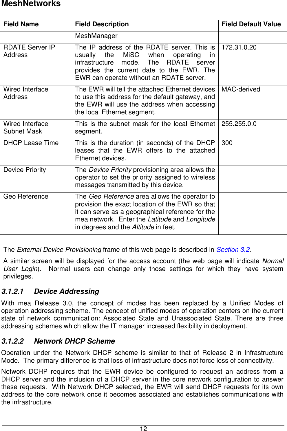 MeshNetworks Field Name  Field Description  Field Default Value MeshManager RDATE Server IP Address  The IP address of the RDATE server. This is usually the MiSC when operating in infrastructure mode. The RDATE server provides the current date to the EWR. The EWR can operate without an RDATE server. 172.31.0.20  Wired Interface Address  The EWR will tell the attached Ethernet devices to use this address for the default gateway, and the EWR will use the address when accessing the local Ethernet segment. MAC-derived Wired Interface Subnet Mask  This is the subnet mask for the local Ethernet segment.   255.255.0.0 DHCP Lease Time  This is the duration (in seconds) of the DHCP leases that the EWR offers to the attached Ethernet devices. 300 Device Priority  The Device Priority provisioning area allows the operator to set the priority assigned to wireless messages transmitted by this device.  Geo Reference  The Geo Reference area allows the operator to provision the exact location of the EWR so that it can serve as a geographical reference for the mea network.  Enter the Latitude and Longitude in degrees and the Altitude in feet.   The External Device Provisioning frame of this web page is described in Section 3.2. A similar screen will be displayed for the access account (the web page will indicate Normal User Login).  Normal users can change only those settings for which they have system privileges. 3.1.2.1 Device Addressing With mea Release 3.0, the concept of modes has been replaced by a Unified Modes of operation addressing scheme. The concept of unified modes of operation centers on the current state of network communication: Associated State and Unassociated State. There are three addressing schemes which allow the IT manager increased flexibility in deployment.  3.1.2.2  Network DHCP Scheme Operation under the Network DHCP scheme is similar to that of Release 2 in Infrastructure Mode.  The primary difference is that loss of infrastructure does not force loss of connectivity. Network DCHP requires that the EWR device be configured to request an address from a DHCP server and the inclusion of a DHCP server in the core network configuration to answer these requests.  With Network DHCP selected, the EWR will send DHCP requests for its own address to the core network once it becomes associated and establishes communications with the infrastructure.  12