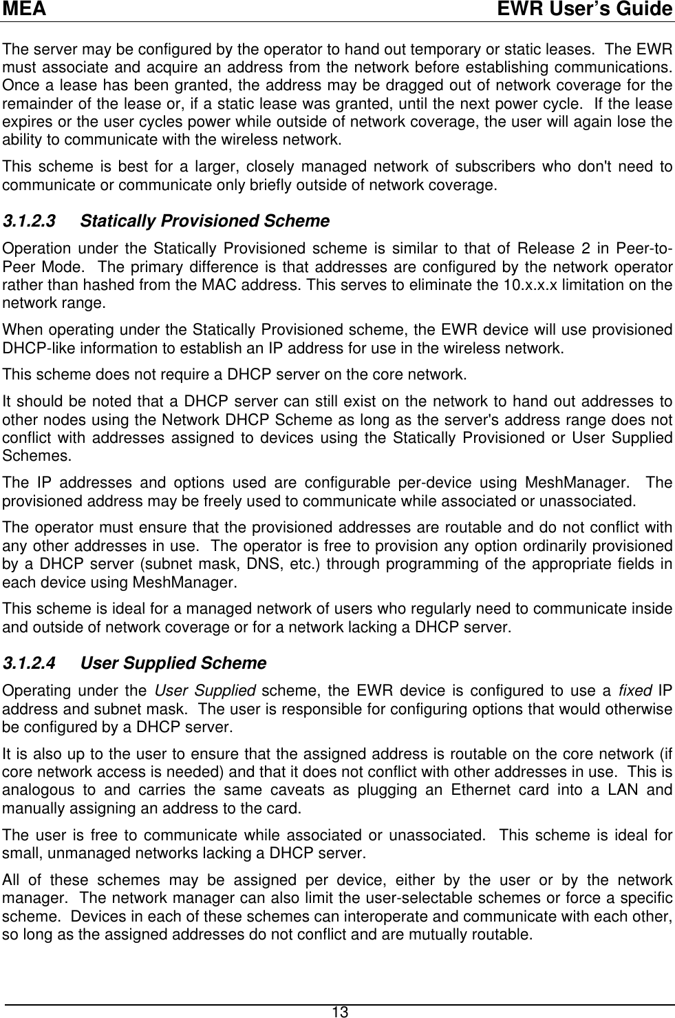 MEA  EWR User’s Guide The server may be configured by the operator to hand out temporary or static leases.  The EWR must associate and acquire an address from the network before establishing communications.  Once a lease has been granted, the address may be dragged out of network coverage for the remainder of the lease or, if a static lease was granted, until the next power cycle.  If the lease expires or the user cycles power while outside of network coverage, the user will again lose the ability to communicate with the wireless network. This scheme is best for a larger, closely managed network of subscribers who don&apos;t need to communicate or communicate only briefly outside of network coverage. 3.1.2.3 Statically Provisioned Scheme Operation under the Statically Provisioned scheme is similar to that of Release 2 in Peer-to-Peer Mode.  The primary difference is that addresses are configured by the network operator rather than hashed from the MAC address. This serves to eliminate the 10.x.x.x limitation on the network range. When operating under the Statically Provisioned scheme, the EWR device will use provisioned DHCP-like information to establish an IP address for use in the wireless network. This scheme does not require a DHCP server on the core network. It should be noted that a DHCP server can still exist on the network to hand out addresses to other nodes using the Network DHCP Scheme as long as the server&apos;s address range does not conflict with addresses assigned to devices using the Statically Provisioned or User Supplied Schemes. The IP addresses and options used are configurable per-device using MeshManager.  The provisioned address may be freely used to communicate while associated or unassociated. The operator must ensure that the provisioned addresses are routable and do not conflict with any other addresses in use.  The operator is free to provision any option ordinarily provisioned by a DHCP server (subnet mask, DNS, etc.) through programming of the appropriate fields in each device using MeshManager. This scheme is ideal for a managed network of users who regularly need to communicate inside and outside of network coverage or for a network lacking a DHCP server. 3.1.2.4  User Supplied Scheme Operating under the User Supplied scheme, the EWR device is configured to use a fixed IP address and subnet mask.  The user is responsible for configuring options that would otherwise be configured by a DHCP server. It is also up to the user to ensure that the assigned address is routable on the core network (if core network access is needed) and that it does not conflict with other addresses in use.  This is analogous to and carries the same caveats as plugging an Ethernet card into a LAN and manually assigning an address to the card. The user is free to communicate while associated or unassociated.  This scheme is ideal for small, unmanaged networks lacking a DHCP server. All of these schemes may be assigned per device, either by the user or by the network manager.  The network manager can also limit the user-selectable schemes or force a specific scheme.  Devices in each of these schemes can interoperate and communicate with each other, so long as the assigned addresses do not conflict and are mutually routable.  13