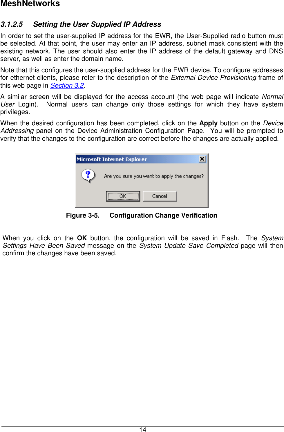 MeshNetworks 3.1.2.5  Setting the User Supplied IP Address In order to set the user-supplied IP address for the EWR, the User-Supplied radio button must be selected. At that point, the user may enter an IP address, subnet mask consistent with the existing network. The user should also enter the IP address of the default gateway and DNS server, as well as enter the domain name. Note that this configures the user-supplied address for the EWR device. To configure addresses for ethernet clients, please refer to the description of the External Device Provisioning frame of this web page in Section 3.2. A similar screen will be displayed for the access account (the web page will indicate Normal User  Login).  Normal users can change only those settings for which they have system privileges. When the desired configuration has been completed, click on the Apply button on the Device Addressing panel on the Device Administration Configuration Page.  You will be prompted to verify that the changes to the configuration are correct before the changes are actually applied.   Figure 3-5.  Configuration Change Verification  When you click on the OK button, the configuration will be saved in Flash.  The System Settings Have Been Saved message on the System Update Save Completed page will then confirm the changes have been saved.   14