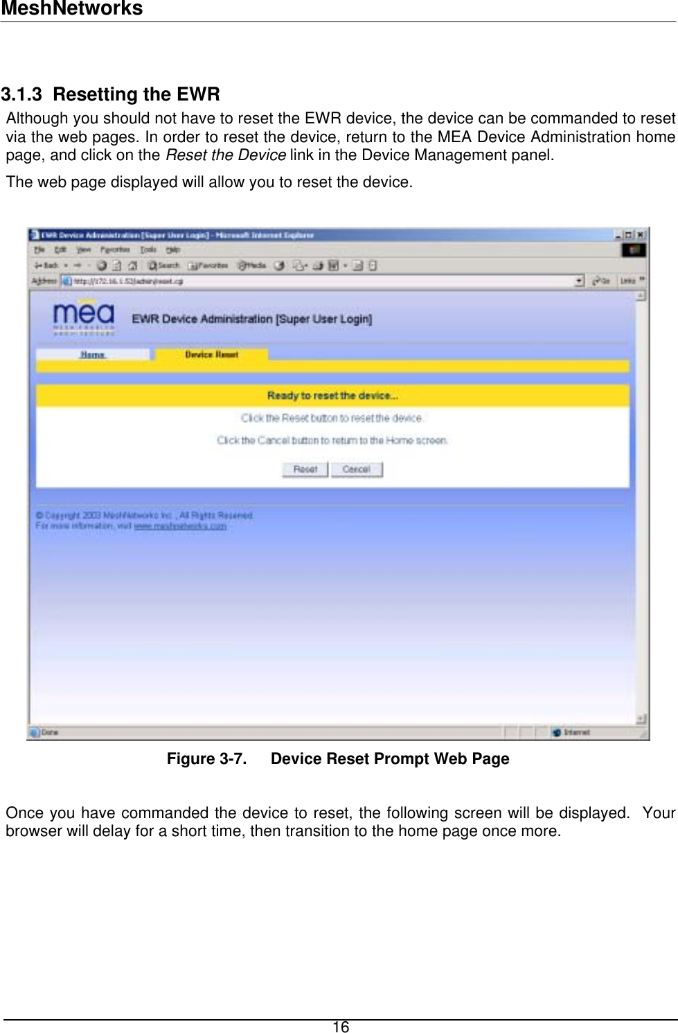 MeshNetworks  3.1.3  Resetting the EWR Although you should not have to reset the EWR device, the device can be commanded to reset via the web pages. In order to reset the device, return to the MEA Device Administration home page, and click on the Reset the Device link in the Device Management panel. The web page displayed will allow you to reset the device.   Figure 3-7.  Device Reset Prompt Web Page   Once you have commanded the device to reset, the following screen will be displayed.  Your browser will delay for a short time, then transition to the home page once more.   16