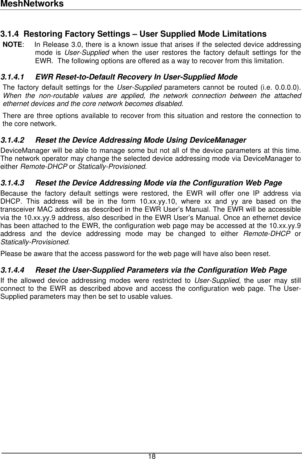 MeshNetworks 3.1.4 Restoring Factory Settings – User Supplied Mode Limitations NOTE:    In Release 3.0, there is a known issue that arises if the selected device addressing mode is User-Supplied when the user restores the factory default settings for the EWR.  The following options are offered as a way to recover from this limitation. 3.1.4.1  EWR Reset-to-Default Recovery In User-Supplied Mode The factory default settings for the User-Supplied parameters cannot be routed (i.e. 0.0.0.0).  When the non-routable values are applied, the network connection between the attached ethernet devices and the core network becomes disabled. There are three options available to recover from this situation and restore the connection to the core network. 3.1.4.2  Reset the Device Addressing Mode Using DeviceManager DeviceManager will be able to manage some but not all of the device parameters at this time. The network operator may change the selected device addressing mode via DeviceManager to either Remote-DHCP or Statically-Provisioned. 3.1.4.3  Reset the Device Addressing Mode via the Configuration Web Page Because the factory default settings were restored, the EWR will offer one IP address via DHCP. This address will be in the form 10.xx.yy.10, where xx and yy are based on the transceiver MAC address as described in the EWR User’s Manual. The EWR will be accessible via the 10.xx.yy.9 address, also described in the EWR User’s Manual. Once an ethernet device has been attached to the EWR, the configuration web page may be accessed at the 10.xx.yy.9 address and the device addressing mode may be changed to either Remote-DHCP or Statically-Provisioned. Please be aware that the access password for the web page will have also been reset. 3.1.4.4  Reset the User-Supplied Parameters via the Configuration Web Page If the allowed device addressing modes were restricted to User-Supplied, the user may still connect to the EWR as described above and access the configuration web page. The User-Supplied parameters may then be set to usable values.   18