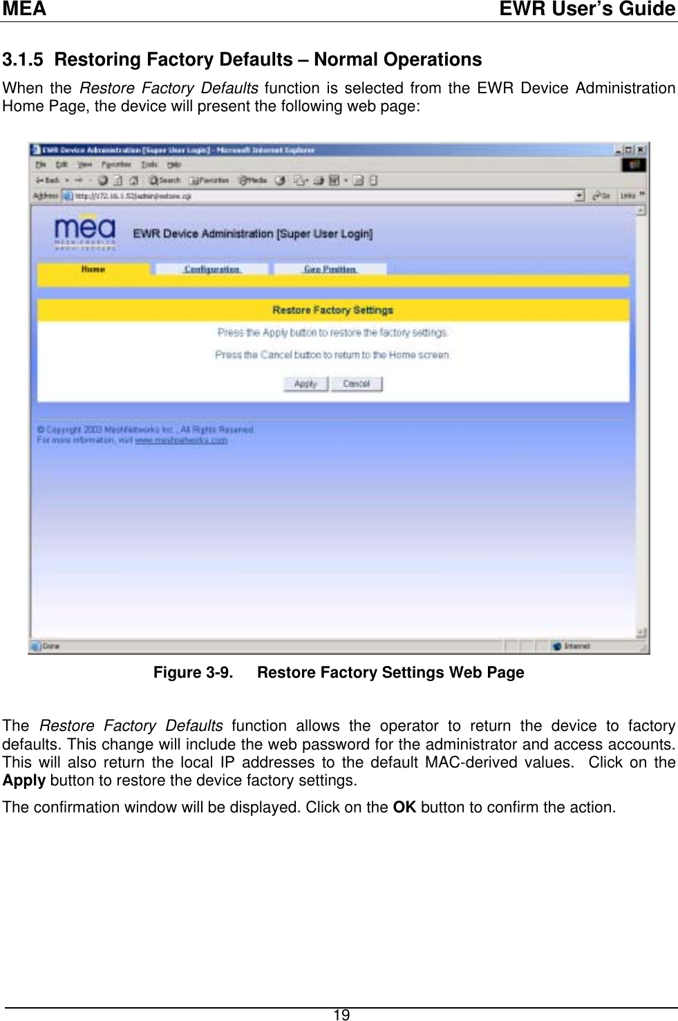 MEA  EWR User’s Guide 3.1.5 Restoring Factory Defaults – Normal Operations When the Restore Factory Defaults function is selected from the EWR Device Administration Home Page, the device will present the following web page:    Figure 3-9.  Restore Factory Settings Web Page  The  Restore Factory Defaults function allows the operator to return the device to factory defaults. This change will include the web password for the administrator and access accounts. This will also return the local IP addresses to the default MAC-derived values.  Click on the Apply button to restore the device factory settings. The confirmation window will be displayed. Click on the OK button to confirm the action.   19