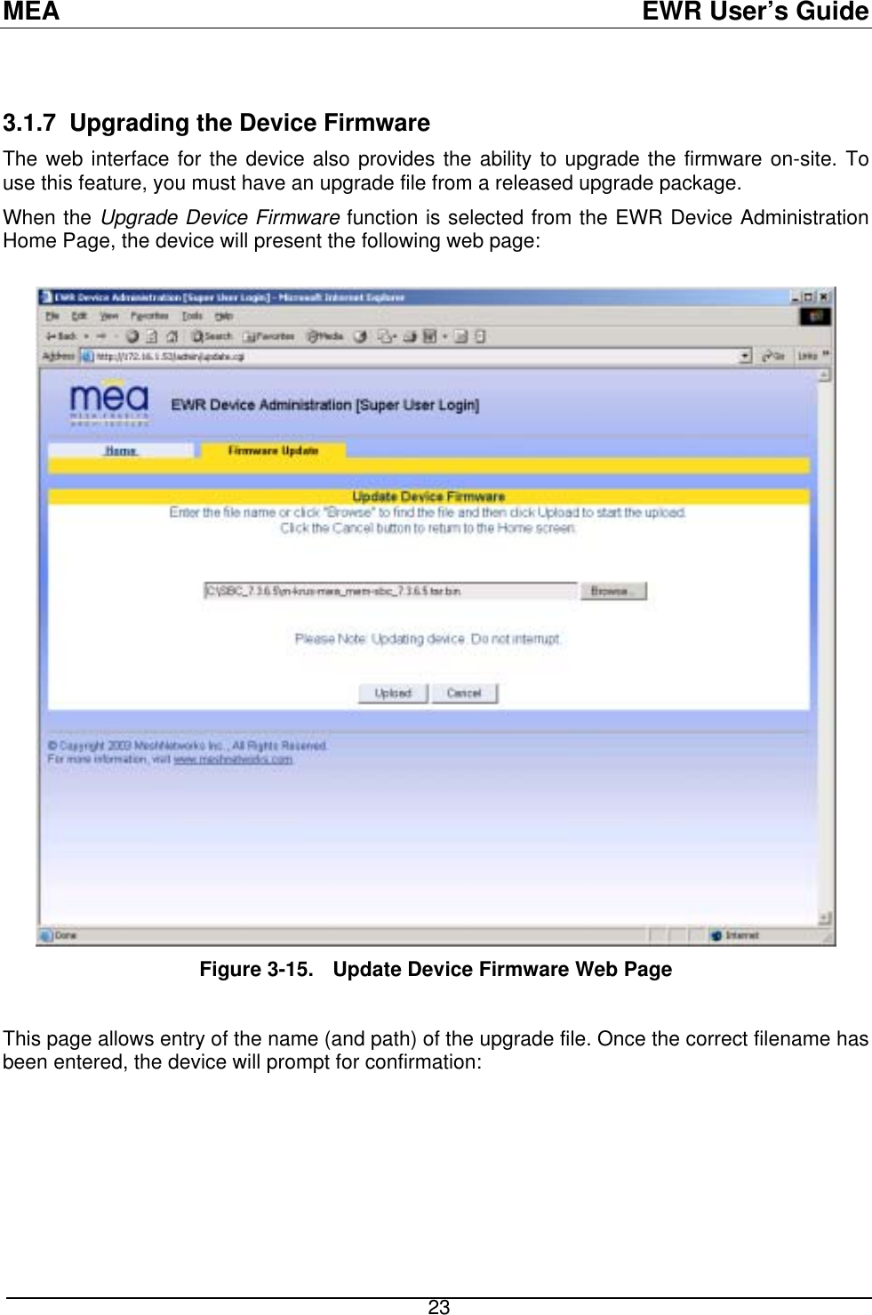 MEA  EWR User’s Guide  3.1.7  Upgrading the Device Firmware The web interface for the device also provides the ability to upgrade the firmware on-site. To use this feature, you must have an upgrade file from a released upgrade package. When the Upgrade Device Firmware function is selected from the EWR Device Administration Home Page, the device will present the following web page:   Figure 3-15.  Update Device Firmware Web Page  This page allows entry of the name (and path) of the upgrade file. Once the correct filename has been entered, the device will prompt for confirmation:  23