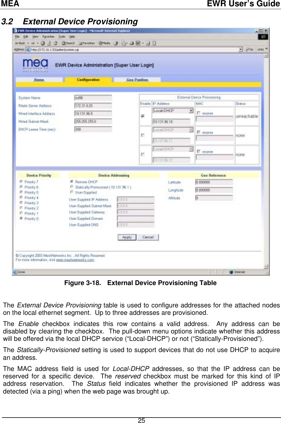 MEA  EWR User’s Guide 3.2  External Device Provisioning   Figure 3-18.  External Device Provisioning Table   The External Device Provisioning table is used to configure addresses for the attached nodes on the local ethernet segment.  Up to three addresses are provisioned.  The  Enable checkbox indicates this row contains a valid address.  Any address can be disabled by clearing the checkbox.  The pull-down menu options indicate whether this address will be offered via the local DHCP service (“Local-DHCP”) or not (“Statically-Provisioned”). The Statically-Provisioned setting is used to support devices that do not use DHCP to acquire an address. The MAC address field is used for Local-DHCP addresses, so that the IP address can be reserved for a specific device.  The reserved checkbox must be marked for this kind of IP address reservation.  The Status field indicates whether the provisioned IP address was detected (via a ping) when the web page was brought up.   25