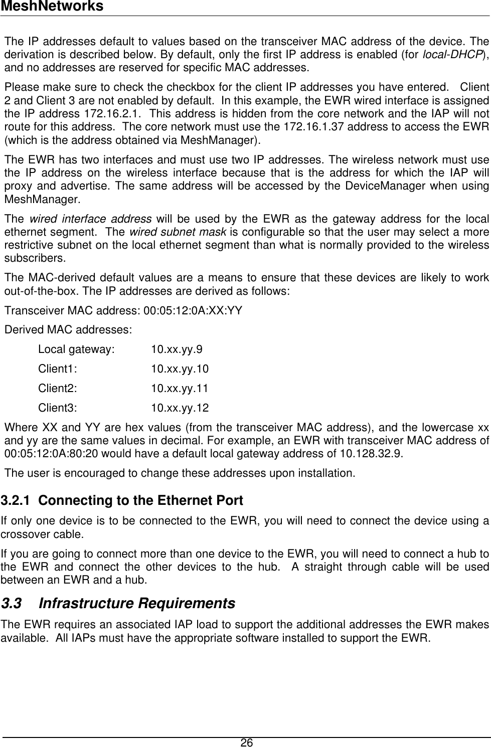 MeshNetworks The IP addresses default to values based on the transceiver MAC address of the device. The derivation is described below. By default, only the first IP address is enabled (for local-DHCP), and no addresses are reserved for specific MAC addresses. Please make sure to check the checkbox for the client IP addresses you have entered.   Client 2 and Client 3 are not enabled by default.  In this example, the EWR wired interface is assigned the IP address 172.16.2.1.  This address is hidden from the core network and the IAP will not route for this address.  The core network must use the 172.16.1.37 address to access the EWR (which is the address obtained via MeshManager). The EWR has two interfaces and must use two IP addresses. The wireless network must use the IP address on the wireless interface because that is the address for which the IAP will proxy and advertise. The same address will be accessed by the DeviceManager when using MeshManager. The wired interface address will be used by the EWR as the gateway address for the local ethernet segment.  The wired subnet mask is configurable so that the user may select a more restrictive subnet on the local ethernet segment than what is normally provided to the wireless subscribers.  The MAC-derived default values are a means to ensure that these devices are likely to work out-of-the-box. The IP addresses are derived as follows: Transceiver MAC address: 00:05:12:0A:XX:YY Derived MAC addresses:  Local gateway:  10.xx.yy.9 Client1:  10.xx.yy.10 Client2:  10.xx.yy.11 Client3:  10.xx.yy.12 Where XX and YY are hex values (from the transceiver MAC address), and the lowercase xx and yy are the same values in decimal. For example, an EWR with transceiver MAC address of 00:05:12:0A:80:20 would have a default local gateway address of 10.128.32.9. The user is encouraged to change these addresses upon installation. 3.2.1  Connecting to the Ethernet Port If only one device is to be connected to the EWR, you will need to connect the device using a crossover cable. If you are going to connect more than one device to the EWR, you will need to connect a hub to the EWR and connect the other devices to the hub.  A straight through cable will be used between an EWR and a hub.  3.3 Infrastructure Requirements The EWR requires an associated IAP load to support the additional addresses the EWR makes available.  All IAPs must have the appropriate software installed to support the EWR.  26