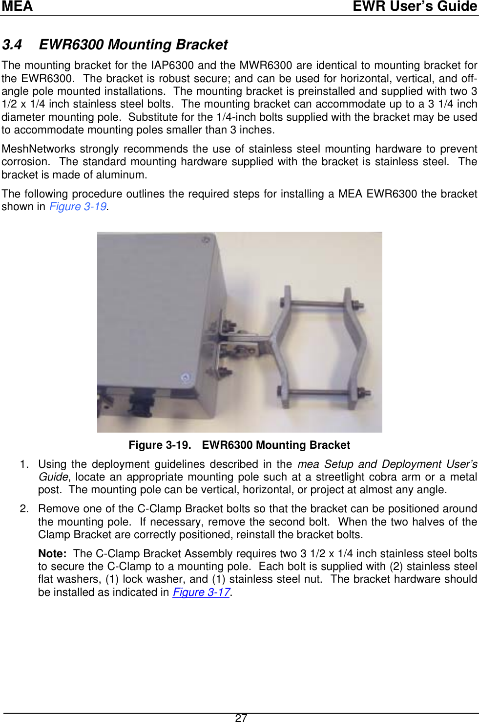 MEA  EWR User’s Guide 3.4 EWR6300 Mounting Bracket The mounting bracket for the IAP6300 and the MWR6300 are identical to mounting bracket for the EWR6300.  The bracket is robust secure; and can be used for horizontal, vertical, and off-angle pole mounted installations.  The mounting bracket is preinstalled and supplied with two 3 1/2 x 1/4 inch stainless steel bolts.  The mounting bracket can accommodate up to a 3 1/4 inch diameter mounting pole.  Substitute for the 1/4-inch bolts supplied with the bracket may be used to accommodate mounting poles smaller than 3 inches. MeshNetworks strongly recommends the use of stainless steel mounting hardware to prevent corrosion.  The standard mounting hardware supplied with the bracket is stainless steel.  The bracket is made of aluminum. The following procedure outlines the required steps for installing a MEA EWR6300 the bracket shown in Figure 3-19.   Figure 3-19.  EWR6300 Mounting Bracket Using the deployment guidelines described in the mea Setup and Deployment User’s Guide, locate an appropriate mounting pole such at a streetlight cobra arm or a metal post.  The mounting pole can be vertical, horizontal, or project at almost any angle. 1. 2.  Remove one of the C-Clamp Bracket bolts so that the bracket can be positioned around the mounting pole.  If necessary, remove the second bolt.  When the two halves of the Clamp Bracket are correctly positioned, reinstall the bracket bolts. Note:  The C-Clamp Bracket Assembly requires two 3 1/2 x 1/4 inch stainless steel bolts to secure the C-Clamp to a mounting pole.  Each bolt is supplied with (2) stainless steel flat washers, (1) lock washer, and (1) stainless steel nut.  The bracket hardware should be installed as indicated in Figure 3-17.  27