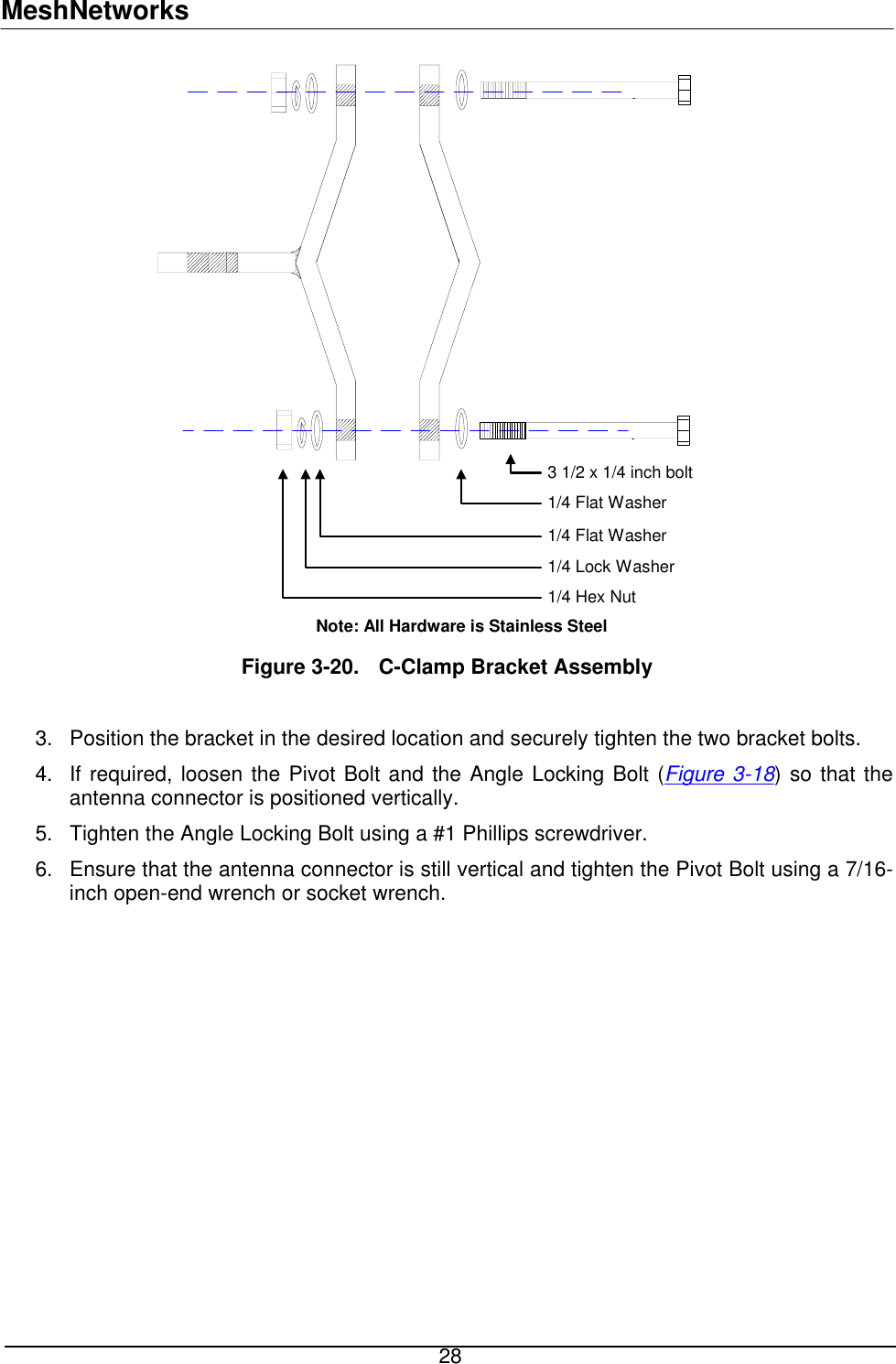 MeshNetworks 3 1/2 x 1/4 inch bolt1/4 Flat Washer1/4 Flat Washer1/4 Lock Washer1/4 Hex NutNote: All Hardware is Stainless Steel  Figure 3-20.  C-Clamp Bracket Assembly  3. 4. Position the bracket in the desired location and securely tighten the two bracket bolts. If required, loosen the Pivot Bolt and the Angle Locking Bolt (Figure 3-18) so that the antenna connector is positioned vertically. 5. 6. Tighten the Angle Locking Bolt using a #1 Phillips screwdriver.  Ensure that the antenna connector is still vertical and tighten the Pivot Bolt using a 7/16-inch open-end wrench or socket wrench.  28