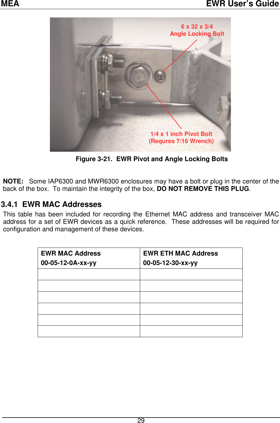 MEA  EWR User’s Guide 6 x 32 x 3/4Angle Locking Bolt1/4 x 1 inch Pivot Bolt(Requres 7/16 Wrench)               Figure 3-21.  EWR Pivot and Angle Locking Bolts  NOTE:   Some IAP6300 and MWR6300 enclosures may have a bolt or plug in the center of the back of the box.  To maintain the integrity of the box, DO NOT REMOVE THIS PLUG. 3.4.1  EWR MAC Addresses This table has been included for recording the Ethernet MAC address and transceiver MAC address for a set of EWR devices as a quick reference.  These addresses will be required for configuration and management of these devices.  EWR MAC Address 00-05-12-0A-xx-yy EWR ETH MAC Address 00-05-12-30-xx-yy                29