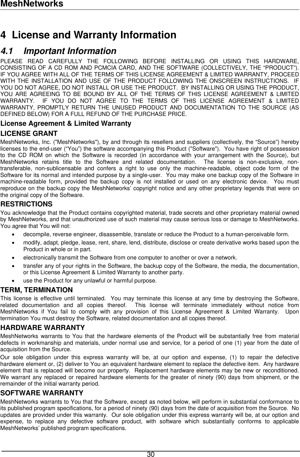 MeshNetworks 4  License and Warranty Information 4.1 Important Information PLEASE READ CAREFULLY THE FOLLOWING BEFORE INSTALLING OR USING THIS HARDWARE, CONSISTING OF A CD ROM AND PCMCIA CARD, AND THE SOFTWARE (COLLECTIVELY, THE “PRODUCT”).  IF YOU AGREE WITH ALL OF THE TERMS OF THIS LICENSE AGREEMENT &amp; LIMITED WARRANTY, PROCEED WITH THE INSTALLATION AND USE OF THE PRODUCT FOLLOWING THE ONSCREEN INSTRUCTIONS.  IF YOU DO NOT AGREE, DO NOT INSTALL OR USE THE PRODUCT.  BY INSTALLING OR USING THE PRODUCT, YOU ARE AGREEING TO BE BOUND BY ALL OF THE TERMS OF THIS LICENSE AGREEMENT &amp; LIMITED WARRANTY.  IF YOU DO NOT AGREE TO THE TERMS OF THIS LICENSE AGREEMENT &amp; LIMITED WARRANTY, PROMPTLY RETURN THE UNUSED PRODUCT AND DOCUMENTATION TO THE SOURCE (AS DEFINED BELOW) FOR A FULL REFUND OF THE PURCHASE PRICE. License Agreement &amp; Limited Warranty LICENSE GRANT MeshNetworks, Inc. (&quot;MeshNetworks&quot;), by and through its resellers and suppliers (collectively, the “Source”) hereby licenses to the end-user (“You”) the software accompanying this Product (&quot;Software&quot;).  You have right of possession to the CD ROM on which the Software is recorded (in accordance with your arrangement with the Source), but MeshNetworks retains title to the Software and related documentation.  The license is non-exclusive, non-transferable, non-sublicensable and confers a right to use only the machine-readable, object code form of the Software for its normal and intended purpose by a single-user.  You may make one backup copy of the Software in machine-readable form, provided the backup copy is not installed or used on any electronic device.  You must reproduce on the backup copy the MeshNetworks’ copyright notice and any other proprietary legends that were on the original copy of the Software. RESTRICTIONS You acknowledge that the Product contains copyrighted material, trade secrets and other proprietary material owned by MeshNetworks, and that unauthorized use of such material may cause serious loss or damage to MeshNetworks.  You agree that You will not: •  decompile, reverse engineer, disassemble, translate or reduce the Product to a human-perceivable form. •  modify, adapt, pledge, lease, rent, share, lend, distribute, disclose or create derivative works based upon the Product in whole or in part. •  electronically transmit the Software from one computer to another or over a network. •  transfer any of your rights in the Software, the backup copy of the Software, the media, the documentation, or this License Agreement &amp; Limited Warranty to another party.  •  use the Product for any unlawful or harmful purpose. TERM, TERMINATION  This license is effective until terminated.  You may terminate this license at any time by destroying the Software, related documentation and all copies thereof.  This license will terminate immediately without notice from MeshNetworks if You fail to comply with any provision of this License Agreement &amp; Limited Warranty.  Upon termination You must destroy the Software, related documentation and all copies thereof. HARDWARE WARRANTY MeshNetworks warrants to You that the hardware elements of the Product will be substantially free from material defects in workmanship and materials, under normal use and service, for a period of one (1) year from the date of acquisition from the Source. Our sole obligation under this express warranty will be, at our option and expense, (1) to repair the defective hardware element or, (2) deliver to You an equivalent hardware element to replace the defective item.  Any hardware element that is replaced will become our property.  Replacement hardware elements may be new or reconditioned.  We warrant any replaced or repaired hardware elements for the greater of ninety (90) days from shipment, or the remainder of the initial warranty period. SOFTWARE WARRANTY MeshNetworks warrants to You that the Software, except as noted below, will perform in substantial conformance to its published program specifications, for a period of ninety (90) days from the date of acquisition from the Source.  No updates are provided under this warranty.  Our sole obligation under this express warranty will be, at our option and expense, to replace any defective software product, with software which substantially conforms to applicable MeshNetworks’ published program specifications.   30