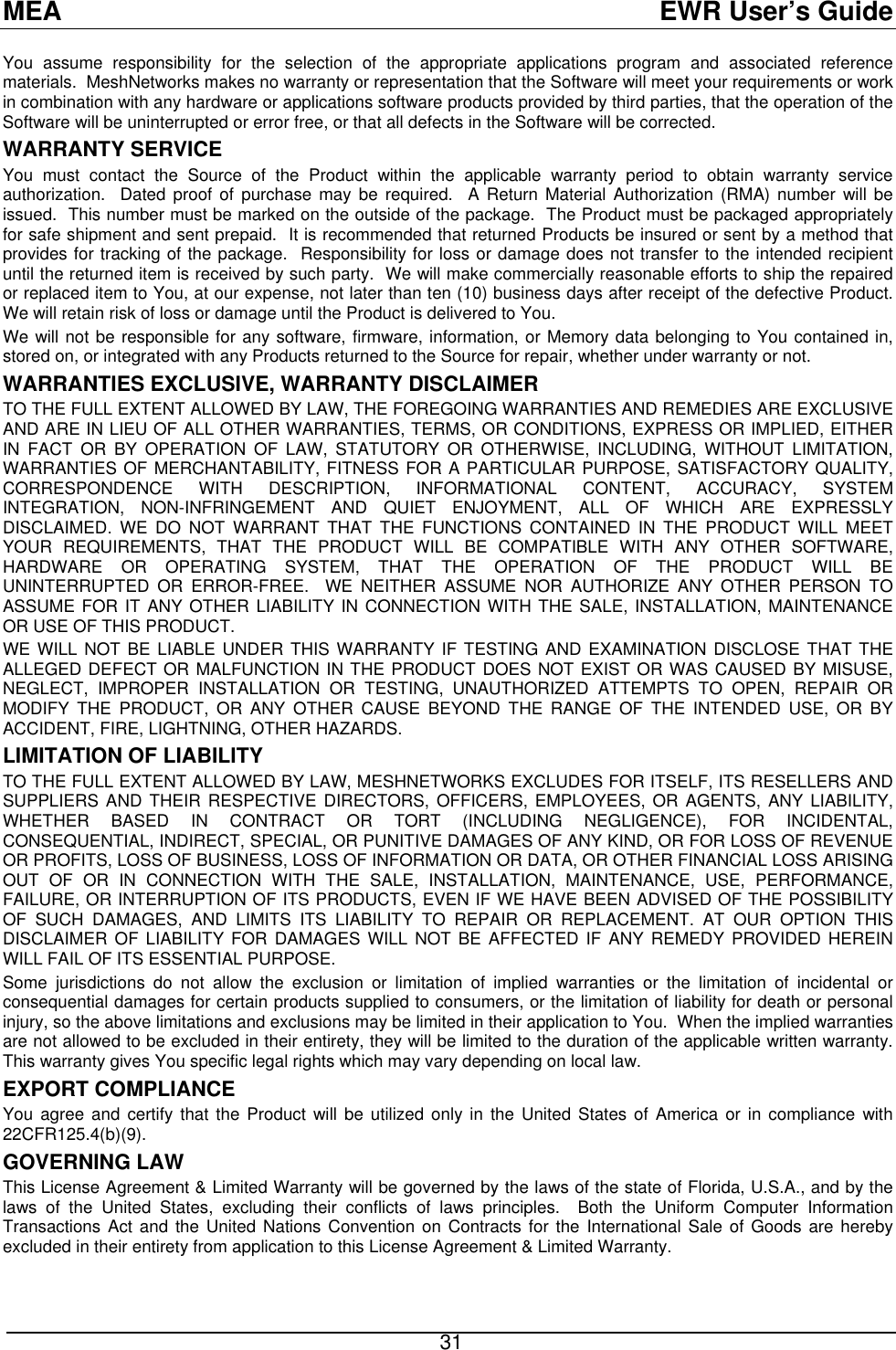 MEA  EWR User’s Guide You assume responsibility for the selection of the appropriate applications program and associated reference materials.  MeshNetworks makes no warranty or representation that the Software will meet your requirements or work in combination with any hardware or applications software products provided by third parties, that the operation of the Software will be uninterrupted or error free, or that all defects in the Software will be corrected.  WARRANTY SERVICE You must contact the Source of the Product within the applicable warranty period to obtain warranty service authorization.  Dated proof of purchase may be required.  A Return Material Authorization (RMA) number will be issued.  This number must be marked on the outside of the package.  The Product must be packaged appropriately for safe shipment and sent prepaid.  It is recommended that returned Products be insured or sent by a method that provides for tracking of the package.  Responsibility for loss or damage does not transfer to the intended recipient until the returned item is received by such party.  We will make commercially reasonable efforts to ship the repaired or replaced item to You, at our expense, not later than ten (10) business days after receipt of the defective Product.  We will retain risk of loss or damage until the Product is delivered to You. We will not be responsible for any software, firmware, information, or Memory data belonging to You contained in, stored on, or integrated with any Products returned to the Source for repair, whether under warranty or not. WARRANTIES EXCLUSIVE, WARRANTY DISCLAIMER TO THE FULL EXTENT ALLOWED BY LAW, THE FOREGOING WARRANTIES AND REMEDIES ARE EXCLUSIVE AND ARE IN LIEU OF ALL OTHER WARRANTIES, TERMS, OR CONDITIONS, EXPRESS OR IMPLIED, EITHER IN FACT OR BY OPERATION OF LAW, STATUTORY OR OTHERWISE, INCLUDING, WITHOUT LIMITATION, WARRANTIES OF MERCHANTABILITY, FITNESS FOR A PARTICULAR PURPOSE, SATISFACTORY QUALITY, CORRESPONDENCE WITH DESCRIPTION, INFORMATIONAL CONTENT, ACCURACY, SYSTEM INTEGRATION, NON-INFRINGEMENT AND QUIET ENJOYMENT, ALL OF WHICH ARE EXPRESSLY DISCLAIMED. WE DO NOT WARRANT THAT THE FUNCTIONS CONTAINED IN THE PRODUCT WILL MEET YOUR REQUIREMENTS, THAT THE PRODUCT WILL BE COMPATIBLE WITH ANY OTHER SOFTWARE, HARDWARE OR OPERATING SYSTEM, THAT THE OPERATION OF THE PRODUCT WILL BE UNINTERRUPTED OR ERROR-FREE.  WE NEITHER ASSUME NOR AUTHORIZE ANY OTHER PERSON TO ASSUME FOR IT ANY OTHER LIABILITY IN CONNECTION WITH THE SALE, INSTALLATION, MAINTENANCE OR USE OF THIS PRODUCT. WE WILL NOT BE LIABLE UNDER THIS WARRANTY IF TESTING AND EXAMINATION DISCLOSE THAT THE ALLEGED DEFECT OR MALFUNCTION IN THE PRODUCT DOES NOT EXIST OR WAS CAUSED BY MISUSE, NEGLECT, IMPROPER INSTALLATION OR TESTING, UNAUTHORIZED ATTEMPTS TO OPEN, REPAIR OR MODIFY THE PRODUCT, OR ANY OTHER CAUSE BEYOND THE RANGE OF THE INTENDED USE, OR BY ACCIDENT, FIRE, LIGHTNING, OTHER HAZARDS. LIMITATION OF LIABILITY TO THE FULL EXTENT ALLOWED BY LAW, MESHNETWORKS EXCLUDES FOR ITSELF, ITS RESELLERS AND SUPPLIERS AND THEIR RESPECTIVE DIRECTORS, OFFICERS, EMPLOYEES, OR AGENTS, ANY LIABILITY, WHETHER BASED IN CONTRACT OR TORT (INCLUDING NEGLIGENCE), FOR INCIDENTAL, CONSEQUENTIAL, INDIRECT, SPECIAL, OR PUNITIVE DAMAGES OF ANY KIND, OR FOR LOSS OF REVENUE OR PROFITS, LOSS OF BUSINESS, LOSS OF INFORMATION OR DATA, OR OTHER FINANCIAL LOSS ARISING OUT OF OR IN CONNECTION WITH THE SALE, INSTALLATION, MAINTENANCE, USE, PERFORMANCE, FAILURE, OR INTERRUPTION OF ITS PRODUCTS, EVEN IF WE HAVE BEEN ADVISED OF THE POSSIBILITY OF SUCH DAMAGES, AND LIMITS ITS LIABILITY TO REPAIR OR REPLACEMENT. AT OUR OPTION THIS DISCLAIMER OF LIABILITY FOR DAMAGES WILL NOT BE AFFECTED IF ANY REMEDY PROVIDED HEREIN WILL FAIL OF ITS ESSENTIAL PURPOSE. Some jurisdictions do not allow the exclusion or limitation of implied warranties or the limitation of incidental or consequential damages for certain products supplied to consumers, or the limitation of liability for death or personal injury, so the above limitations and exclusions may be limited in their application to You.  When the implied warranties are not allowed to be excluded in their entirety, they will be limited to the duration of the applicable written warranty.  This warranty gives You specific legal rights which may vary depending on local law. EXPORT COMPLIANCE   You agree and certify that the Product will be utilized only in the United States of America or in compliance with 22CFR125.4(b)(9). GOVERNING LAW This License Agreement &amp; Limited Warranty will be governed by the laws of the state of Florida, U.S.A., and by the laws of the United States, excluding their conflicts of laws principles.  Both the Uniform Computer Information Transactions Act and the United Nations Convention on Contracts for the International Sale of Goods are hereby excluded in their entirety from application to this License Agreement &amp; Limited Warranty.  31