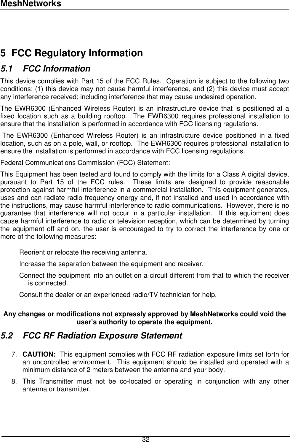 MeshNetworks   5  FCC Regulatory Information 5.1 FCC Information This device complies with Part 15 of the FCC Rules.  Operation is subject to the following two conditions: (1) this device may not cause harmful interference, and (2) this device must accept any interference received; including interference that may cause undesired operation. The EWR6300 (Enhanced Wireless Router) is an infrastructure device that is positioned at a fixed location such as a building rooftop.  The EWR6300 requires professional installation to ensure that the installation is performed in accordance with FCC licensing regulations.    The EWR6300 (Enhanced Wireless Router) is an infrastructure device positioned in a fixed location, such as on a pole, wall, or rooftop.  The EWR6300 requires professional installation to ensure the installation is performed in accordance with FCC licensing regulations.   Federal Communications Commission (FCC) Statement: This Equipment has been tested and found to comply with the limits for a Class A digital device, pursuant to Part 15 of the FCC rules.  These limits are designed to provide reasonable protection against harmful interference in a commercial installation.  This equipment generates, uses and can radiate radio frequency energy and, if not installed and used in accordance with the instructions, may cause harmful interference to radio communications.  However, there is no guarantee that interference will not occur in a particular installation.  If this equipment does cause harmful interference to radio or television reception, which can be determined by turning the equipment off and on, the user is encouraged to try to correct the interference by one or more of the following measures:   Reorient or relocate the receiving antenna. Increase the separation between the equipment and receiver. Connect the equipment into an outlet on a circuit different from that to which the receiver is connected.  Consult the dealer or an experienced radio/TV technician for help.  Any changes or modifications not expressly approved by MeshNetworks could void the user’s authority to operate the equipment. 5.2  FCC RF Radiation Exposure Statement  CAUTION:  This equipment complies with FCC RF radiation exposure limits set forth for an uncontrolled environment.  This equipment should be installed and operated with a minimum distance of 2 meters between the antenna and your body. 7. 8.  This Transmitter must not be co-located or operating in conjunction with any other antenna or transmitter.     32