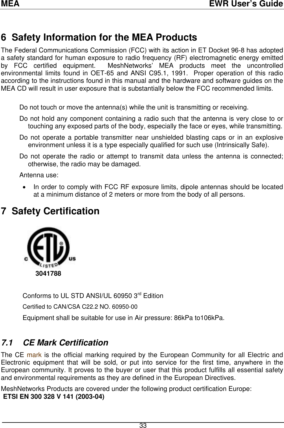 MEA  EWR User’s Guide  6  Safety Information for the MEA Products The Federal Communications Commission (FCC) with its action in ET Docket 96-8 has adopted a safety standard for human exposure to radio frequency (RF) electromagnetic energy emitted by FCC certified equipment.  MeshNetworks’ MEA products meet the uncontrolled environmental limits found in OET-65 and ANSI C95.1, 1991.  Proper operation of this radio according to the instructions found in this manual and the hardware and software guides on the MEA CD will result in user exposure that is substantially below the FCC recommended limits.   Do not touch or move the antenna(s) while the unit is transmitting or receiving. Do not hold any component containing a radio such that the antenna is very close to or touching any exposed parts of the body, especially the face or eyes, while transmitting. Do not operate a portable transmitter near unshielded blasting caps or in an explosive environment unless it is a type especially qualified for such use (Intrinsically Safe). Do not operate the radio or attempt to transmit data unless the antenna is connected; otherwise, the radio may be damaged. Antenna use: •  In order to comply with FCC RF exposure limits, dipole antennas should be located at a minimum distance of 2 meters or more from the body of all persons. 7 Safety Certification          3041788     Conforms to UL STD ANSI/UL 60950 3rd Edition  Certified to CAN/CSA C22.2 NO. 60950-00 Equipment shall be suitable for use in Air pressure: 86kPa to106kPa.  7.1 CE Mark Certification The CE mark is the official marking required by the European Community for all Electric and Electronic equipment that will be sold, or put into service for the first time, anywhere in the European community. It proves to the buyer or user that this product fulfills all essential safety and environmental requirements as they are defined in the European Directives.  MeshNetworks Products are covered under the following product certification Europe: ETSI EN 300 328 V 141 (2003-04)  33