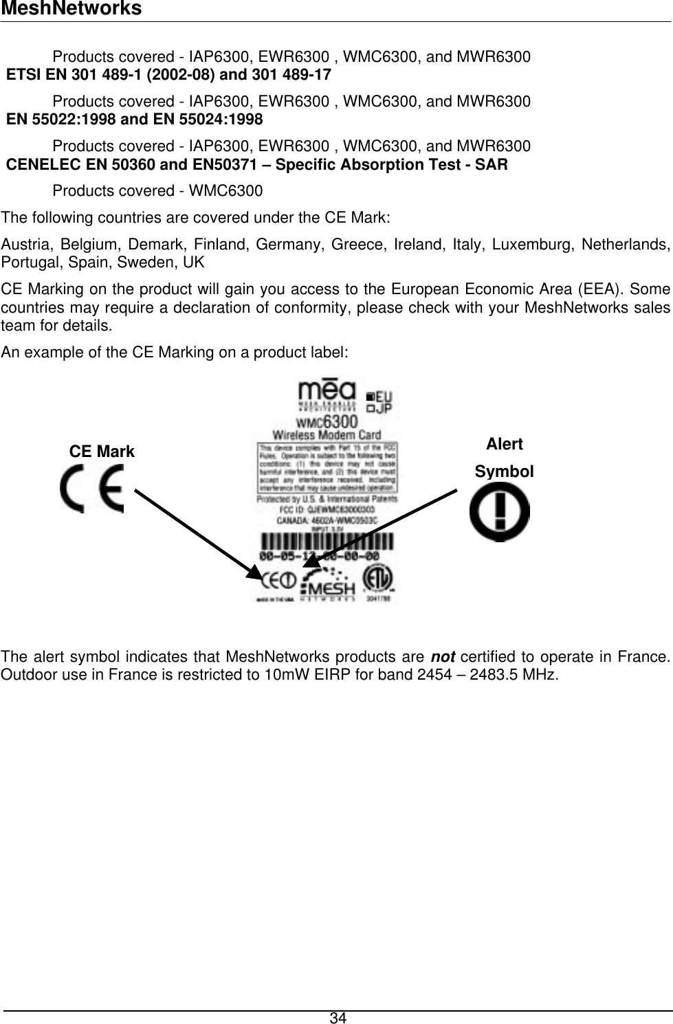 MeshNetworks  34  Products covered - IAP6300, EWR6300 , WMC6300, and MWR6300  ETSI EN 301 489-1 (2002-08) and 301 489-17    Products covered - IAP6300, EWR6300 , WMC6300, and MWR6300  EN 55022:1998 and EN 55024:1998   Products covered - IAP6300, EWR6300 , WMC6300, and MWR6300  CENELEC EN 50360 and EN50371 – Specific Absorption Test - SAR   Products covered - WMC6300 The following countries are covered under the CE Mark: Austria, Belgium, Demark, Finland, Germany, Greece, Ireland, Italy, Luxemburg, Netherlands, Portugal, Spain, Sweden, UK CE Marking on the product will gain you access to the European Economic Area (EEA). Some countries may require a declaration of conformity, please check with your MeshNetworks sales team for details. An example of the CE Marking on a product label:  Alert Symbol CE Mark  The alert symbol indicates that MeshNetworks products are not certified to operate in France.  Outdoor use in France is restricted to 10mW EIRP for band 2454 – 2483.5 MHz.        