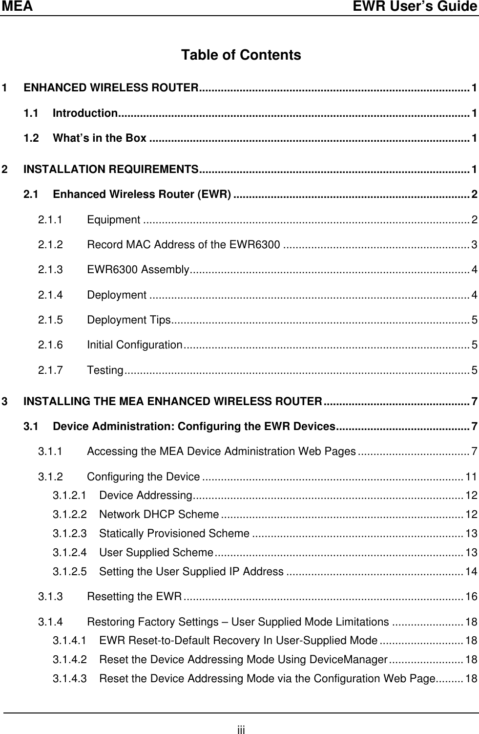 MEA  EWR User’s Guide Table of Contents 1 ENHANCED WIRELESS ROUTER.......................................................................................1 1.1 Introduction.................................................................................................................1 1.2 What’s in the Box .......................................................................................................1 2 INSTALLATION REQUIREMENTS.......................................................................................1 2.1 Enhanced Wireless Router (EWR) ............................................................................2 2.1.1 Equipment .........................................................................................................2 2.1.2 Record MAC Address of the EWR6300 ............................................................3 2.1.3 EWR6300 Assembly..........................................................................................4 2.1.4 Deployment .......................................................................................................4 2.1.5 Deployment Tips................................................................................................5 2.1.6 Initial Configuration............................................................................................5 2.1.7 Testing...............................................................................................................5 3 INSTALLING THE MEA ENHANCED WIRELESS ROUTER...............................................7 3.1 Device Administration: Configuring the EWR Devices...........................................7 3.1.1 Accessing the MEA Device Administration Web Pages....................................7 3.1.2 Configuring the Device ....................................................................................11 3.1.2.1 Device Addressing.......................................................................................12 3.1.2.2 Network DHCP Scheme..............................................................................12 3.1.2.3 Statically Provisioned Scheme ....................................................................13 3.1.2.4 User Supplied Scheme................................................................................13 3.1.2.5 Setting the User Supplied IP Address .........................................................14 3.1.3 Resetting the EWR..........................................................................................16 3.1.4 Restoring Factory Settings – User Supplied Mode Limitations .......................18 3.1.4.1 EWR Reset-to-Default Recovery In User-Supplied Mode ...........................18 3.1.4.2 Reset the Device Addressing Mode Using DeviceManager........................18 3.1.4.3 Reset the Device Addressing Mode via the Configuration Web Page.........18 iii 