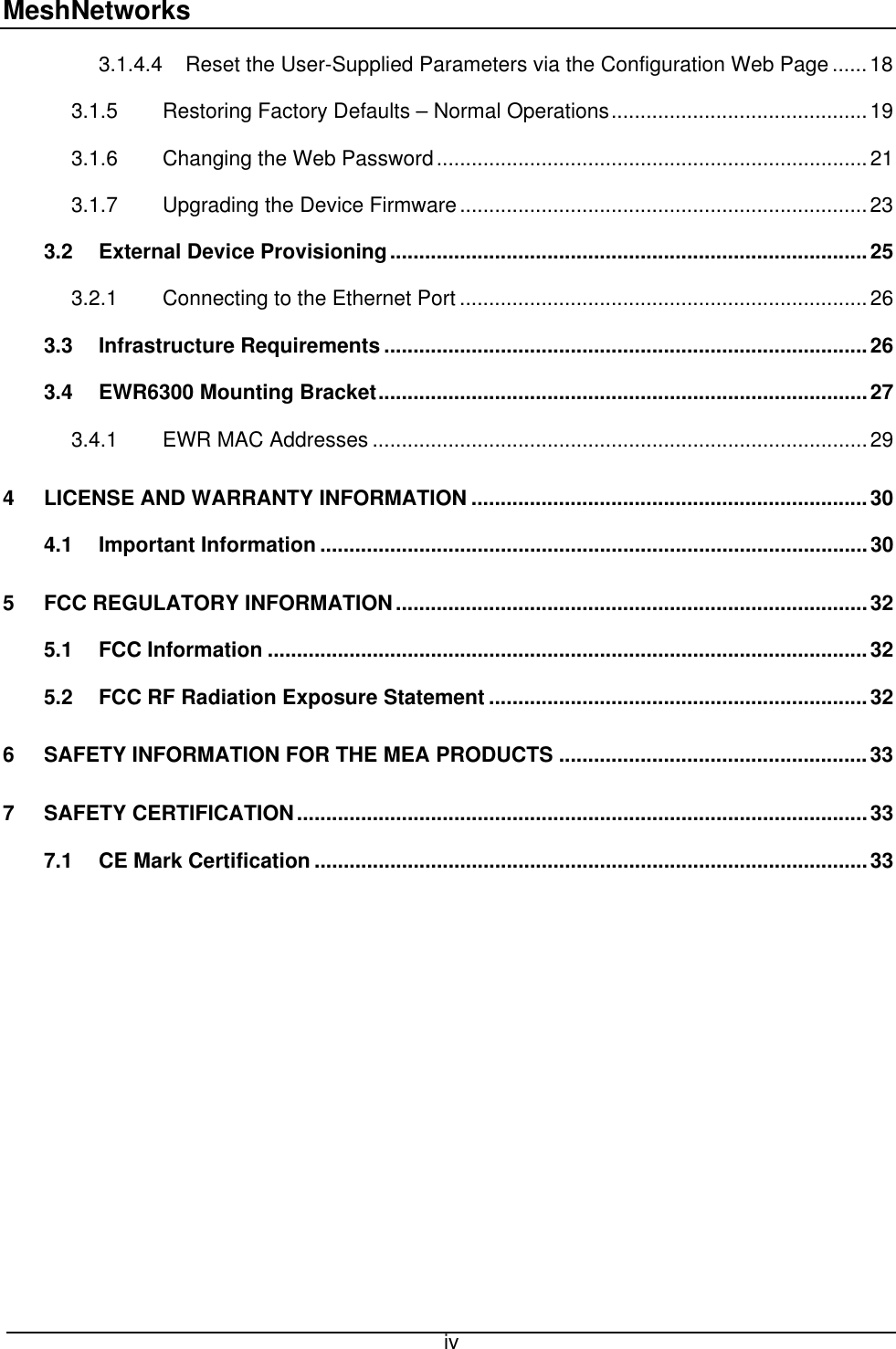 MeshNetworks 3.1.4.4 Reset the User-Supplied Parameters via the Configuration Web Page......18 3.1.5 Restoring Factory Defaults – Normal Operations............................................19 3.1.6 Changing the Web Password..........................................................................21 3.1.7 Upgrading the Device Firmware......................................................................23 3.2 External Device Provisioning..................................................................................25 3.2.1 Connecting to the Ethernet Port ......................................................................26 3.3 Infrastructure Requirements ...................................................................................26 3.4 EWR6300 Mounting Bracket....................................................................................27 3.4.1 EWR MAC Addresses .....................................................................................29 4 LICENSE AND WARRANTY INFORMATION ....................................................................30 4.1 Important Information ..............................................................................................30 5 FCC REGULATORY INFORMATION.................................................................................32 5.1 FCC Information .......................................................................................................32 5.2 FCC RF Radiation Exposure Statement .................................................................32 6 SAFETY INFORMATION FOR THE MEA PRODUCTS .....................................................33 7 SAFETY CERTIFICATION..................................................................................................33 7.1 CE Mark Certification ...............................................................................................33   iv