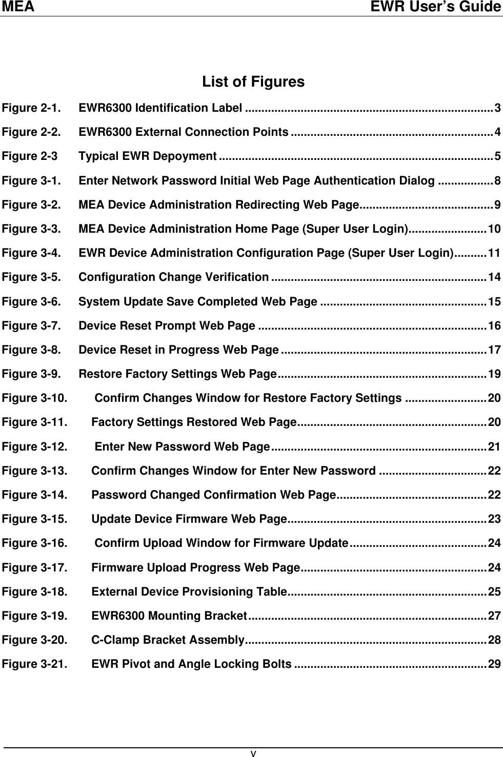 MEA  EWR User’s Guide  List of Figures Figure 2-1. EWR6300 Identification Label ............................................................................3 Figure 2-2. EWR6300 External Connection Points ..............................................................4 Figure 2-3 Typical EWR Depoyment ....................................................................................5 Figure 3-1. Enter Network Password Initial Web Page Authentication Dialog .................8 Figure 3-2. MEA Device Administration Redirecting Web Page.........................................9 Figure 3-3. MEA Device Administration Home Page (Super User Login)........................10 Figure 3-4. EWR Device Administration Configuration Page (Super User Login)..........11 Figure 3-5. Configuration Change Verification ..................................................................14 Figure 3-6. System Update Save Completed Web Page ...................................................15 Figure 3-7. Device Reset Prompt Web Page ......................................................................16 Figure 3-8. Device Reset in Progress Web Page ...............................................................17 Figure 3-9. Restore Factory Settings Web Page................................................................19 Figure 3-10.  Confirm Changes Window for Restore Factory Settings .........................20 Figure 3-11. Factory Settings Restored Web Page..........................................................20 Figure 3-12.  Enter New Password Web Page..................................................................21 Figure 3-13. Confirm Changes Window for Enter New Password .................................22 Figure 3-14. Password Changed Confirmation Web Page..............................................22 Figure 3-15. Update Device Firmware Web Page.............................................................23 Figure 3-16.  Confirm Upload Window for Firmware Update..........................................24 Figure 3-17. Firmware Upload Progress Web Page.........................................................24 Figure 3-18. External Device Provisioning Table.............................................................25 Figure 3-19. EWR6300 Mounting Bracket.........................................................................27 Figure 3-20. C-Clamp Bracket Assembly..........................................................................28 Figure 3-21. EWR Pivot and Angle Locking Bolts ...........................................................29  v